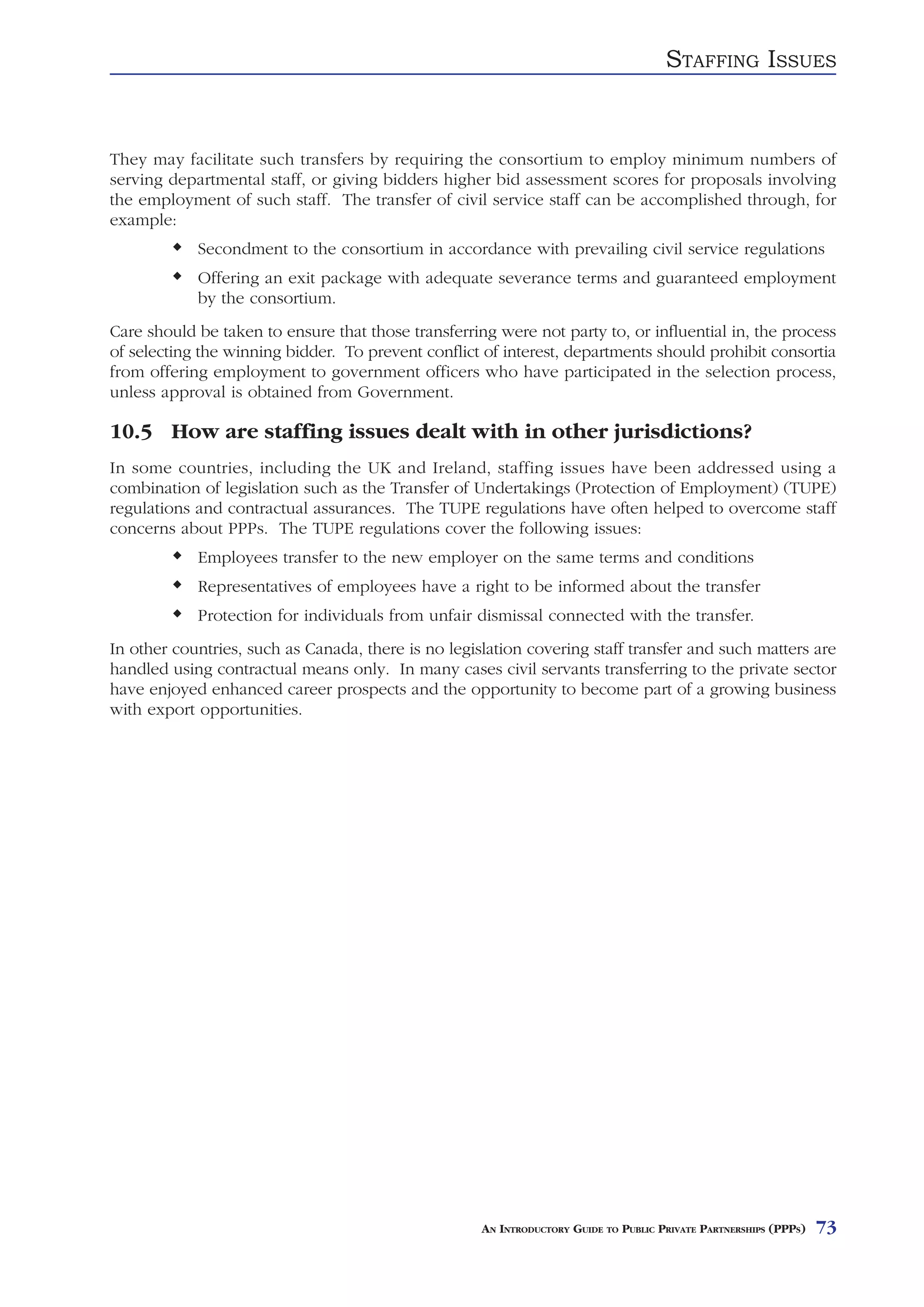 STAFFING ISSUES


They may facilitate such transfers by requiring the consortium to employ minimum numbers of
serving departmental staff, or giving bidders higher bid assessment scores for proposals involving
the employment of such staff. The transfer of civil service staff can be accomplished through, for
example:
            Secondment to the consortium in accordance with prevailing civil service regulations
            Offering an exit package with adequate severance terms and guaranteed employment
            by the consortium.
Care should be taken to ensure that those transferring were not party to, or influential in, the process
of selecting the winning bidder. To prevent conflict of interest, departments should prohibit consortia
from offering employment to government officers who have participated in the selection process,
unless approval is obtained from Government.

10.5 How are staffing issues dealt with in other jurisdictions?
In some countries, including the UK and Ireland, staffing issues have been addressed using a
combination of legislation such as the Transfer of Undertakings (Protection of Employment) (TUPE)
regulations and contractual assurances. The TUPE regulations have often helped to overcome staff
concerns about PPPs. The TUPE regulations cover the following issues:
            Employees transfer to the new employer on the same terms and conditions
            Representatives of employees have a right to be informed about the transfer
            Protection for individuals from unfair dismissal connected with the transfer.
In other countries, such as Canada, there is no legislation covering staff transfer and such matters are
handled using contractual means only. In many cases civil servants transferring to the private sector
have enjoyed enhanced career prospects and the opportunity to become part of a growing business
with export opportunities.




                                                     AN INTRODUCTORY GUIDE TO PUBLIC PRIVATE PARTNERSHIPS (PPPS)   73
 