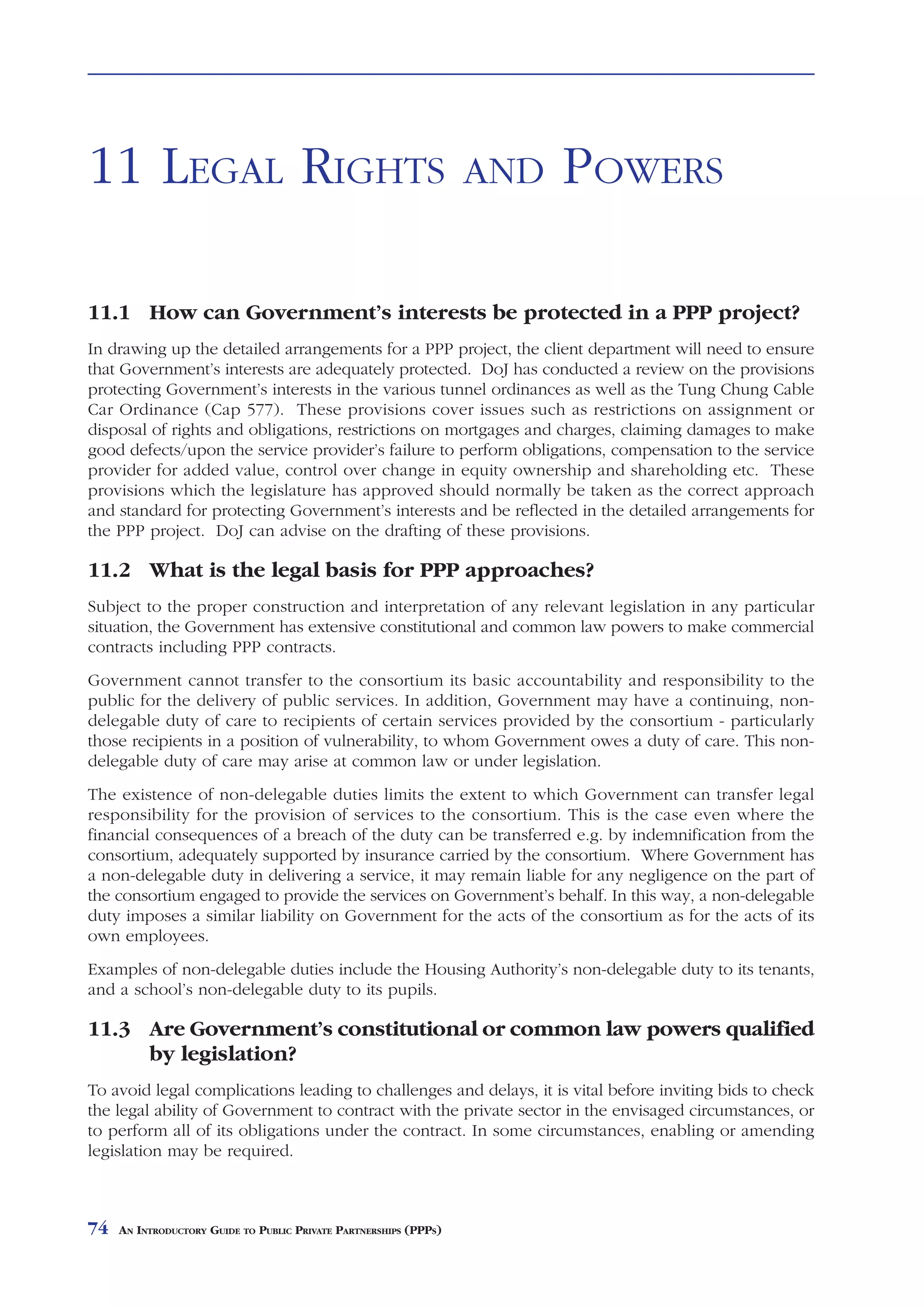 LEGAL RIGHTS               AND     POWERS



11 LEGAL RIGHTS                                                    AND   POWERS

11.1 How can Government’s interests be protected in a PPP project?
In drawing up the detailed arrangements for a PPP project, the client department will need to ensure
that Government’s interests are adequately protected. DoJ has conducted a review on the provisions
protecting Government’s interests in the various tunnel ordinances as well as the Tung Chung Cable
Car Ordinance (Cap 577). These provisions cover issues such as restrictions on assignment or
disposal of rights and obligations, restrictions on mortgages and charges, claiming damages to make
good defects/upon the service provider’s failure to perform obligations, compensation to the service
provider for added value, control over change in equity ownership and shareholding etc. These
provisions which the legislature has approved should normally be taken as the correct approach
and standard for protecting Government’s interests and be reflected in the detailed arrangements for
the PPP project. DoJ can advise on the drafting of these provisions.

11.2 What is the legal basis for PPP approaches?
Subject to the proper construction and interpretation of any relevant legislation in any particular
situation, the Government has extensive constitutional and common law powers to make commercial
contracts including PPP contracts.
Government cannot transfer to the consortium its basic accountability and responsibility to the
public for the delivery of public services. In addition, Government may have a continuing, non-
delegable duty of care to recipients of certain services provided by the consortium - particularly
those recipients in a position of vulnerability, to whom Government owes a duty of care. This non-
delegable duty of care may arise at common law or under legislation.
The existence of non-delegable duties limits the extent to which Government can transfer legal
responsibility for the provision of services to the consortium. This is the case even where the
financial consequences of a breach of the duty can be transferred e.g. by indemnification from the
consortium, adequately supported by insurance carried by the consortium. Where Government has
a non-delegable duty in delivering a service, it may remain liable for any negligence on the part of
the consortium engaged to provide the services on Government’s behalf. In this way, a non-delegable
duty imposes a similar liability on Government for the acts of the consortium as for the acts of its
own employees.
Examples of non-delegable duties include the Housing Authority’s non-delegable duty to its tenants,
and a school’s non-delegable duty to its pupils.

11.3 Are Government’s constitutional or common law powers qualified
     by legislation?
To avoid legal complications leading to challenges and delays, it is vital before inviting bids to check
the legal ability of Government to contract with the private sector in the envisaged circumstances, or
to perform all of its obligations under the contract. In some circumstances, enabling or amending
legislation may be required.



74   AN INTRODUCTORY GUIDE TO PUBLIC PRIVATE PARTNERSHIPS (PPPS)
 