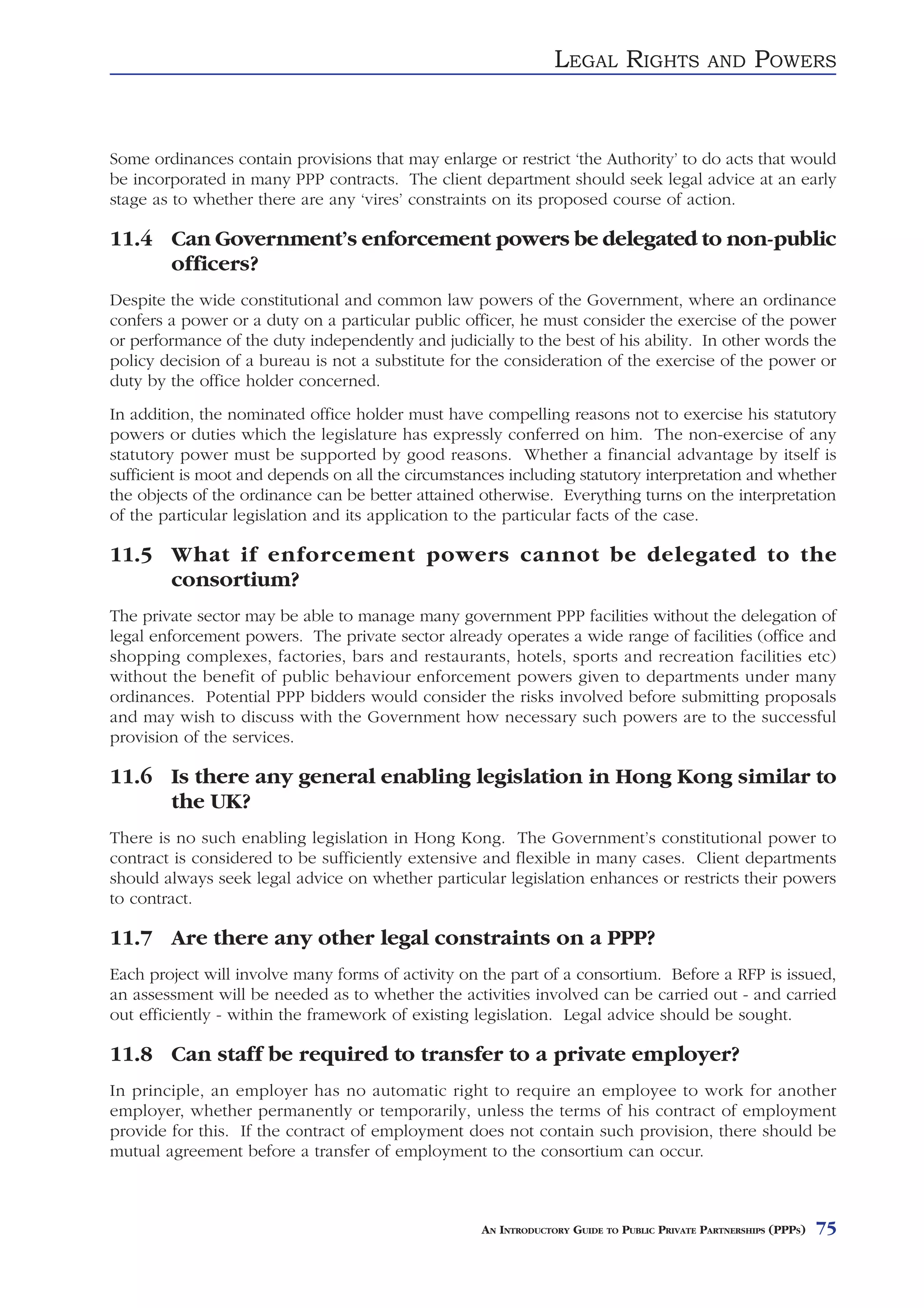 LEGAL RIGHTS                AND     POWERS


Some ordinances contain provisions that may enlarge or restrict ‘the Authority’ to do acts that would
be incorporated in many PPP contracts. The client department should seek legal advice at an early
stage as to whether there are any ‘vires’ constraints on its proposed course of action.

11.4 Can Government’s enforcement powers be delegated to non-public
     officers?
Despite the wide constitutional and common law powers of the Government, where an ordinance
confers a power or a duty on a particular public officer, he must consider the exercise of the power
or performance of the duty independently and judicially to the best of his ability. In other words the
policy decision of a bureau is not a substitute for the consideration of the exercise of the power or
duty by the office holder concerned.
In addition, the nominated office holder must have compelling reasons not to exercise his statutory
powers or duties which the legislature has expressly conferred on him. The non-exercise of any
statutory power must be supported by good reasons. Whether a financial advantage by itself is
sufficient is moot and depends on all the circumstances including statutory interpretation and whether
the objects of the ordinance can be better attained otherwise. Everything turns on the interpretation
of the particular legislation and its application to the particular facts of the case.

11.5 What if enforcement powers cannot be delegated to the
     consortium?
The private sector may be able to manage many government PPP facilities without the delegation of
legal enforcement powers. The private sector already operates a wide range of facilities (office and
shopping complexes, factories, bars and restaurants, hotels, sports and recreation facilities etc)
without the benefit of public behaviour enforcement powers given to departments under many
ordinances. Potential PPP bidders would consider the risks involved before submitting proposals
and may wish to discuss with the Government how necessary such powers are to the successful
provision of the services.

11.6 Is there any general enabling legislation in Hong Kong similar to
     the UK?
There is no such enabling legislation in Hong Kong. The Government’s constitutional power to
contract is considered to be sufficiently extensive and flexible in many cases. Client departments
should always seek legal advice on whether particular legislation enhances or restricts their powers
to contract.

11.7 Are there any other legal constraints on a PPP?
Each project will involve many forms of activity on the part of a consortium. Before a RFP is issued,
an assessment will be needed as to whether the activities involved can be carried out - and carried
out efficiently - within the framework of existing legislation. Legal advice should be sought.

11.8 Can staff be required to transfer to a private employer?
In principle, an employer has no automatic right to require an employee to work for another
employer, whether permanently or temporarily, unless the terms of his contract of employment
provide for this. If the contract of employment does not contain such provision, there should be
mutual agreement before a transfer of employment to the consortium can occur.



                                                    AN INTRODUCTORY GUIDE TO PUBLIC PRIVATE PARTNERSHIPS (PPPS)   75
 