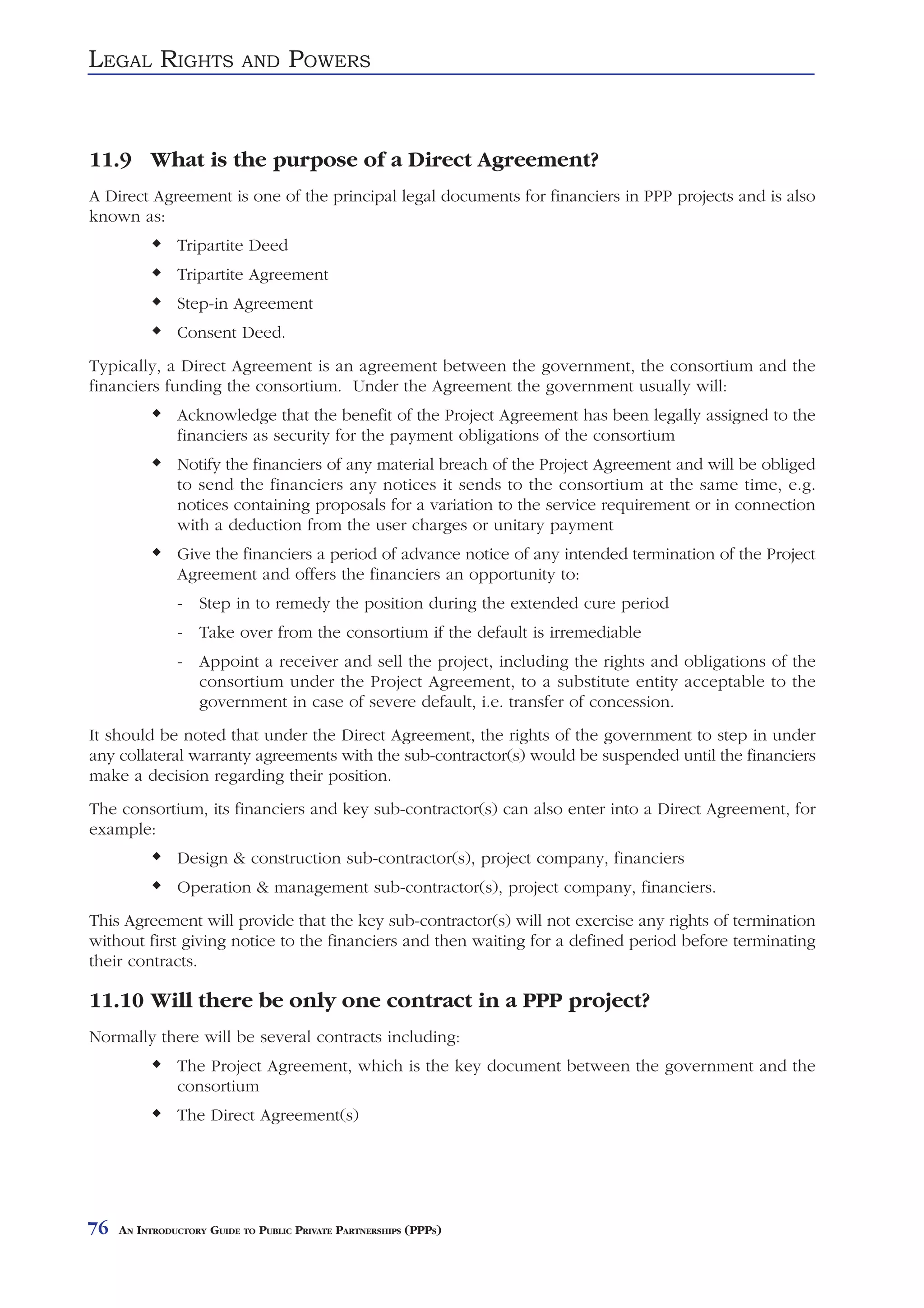 LEGAL RIGHTS               AND     POWERS


11.9 What is the purpose of a Direct Agreement?
A Direct Agreement is one of the principal legal documents for financiers in PPP projects and is also
known as:
               Tripartite Deed
               Tripartite Agreement
               Step-in Agreement
               Consent Deed.
Typically, a Direct Agreement is an agreement between the government, the consortium and the
financiers funding the consortium. Under the Agreement the government usually will:
               Acknowledge that the benefit of the Project Agreement has been legally assigned to the
               financiers as security for the payment obligations of the consortium
               Notify the financiers of any material breach of the Project Agreement and will be obliged
               to send the financiers any notices it sends to the consortium at the same time, e.g.
               notices containing proposals for a variation to the service requirement or in connection
               with a deduction from the user charges or unitary payment
               Give the financiers a period of advance notice of any intended termination of the Project
               Agreement and offers the financiers an opportunity to:
               - Step in to remedy the position during the extended cure period
               - Take over from the consortium if the default is irremediable
               - Appoint a receiver and sell the project, including the rights and obligations of the
                 consortium under the Project Agreement, to a substitute entity acceptable to the
                 government in case of severe default, i.e. transfer of concession.
It should be noted that under the Direct Agreement, the rights of the government to step in under
any collateral warranty agreements with the sub-contractor(s) would be suspended until the financiers
make a decision regarding their position.
The consortium, its financiers and key sub-contractor(s) can also enter into a Direct Agreement, for
example:
               Design & construction sub-contractor(s), project company, financiers
               Operation & management sub-contractor(s), project company, financiers.
This Agreement will provide that the key sub-contractor(s) will not exercise any rights of termination
without first giving notice to the financiers and then waiting for a defined period before terminating
their contracts.

11.10 Will there be only one contract in a PPP project?
Normally there will be several contracts including:
               The Project Agreement, which is the key document between the government and the
               consortium
               The Direct Agreement(s)




76   AN INTRODUCTORY GUIDE TO PUBLIC PRIVATE PARTNERSHIPS (PPPS)
 