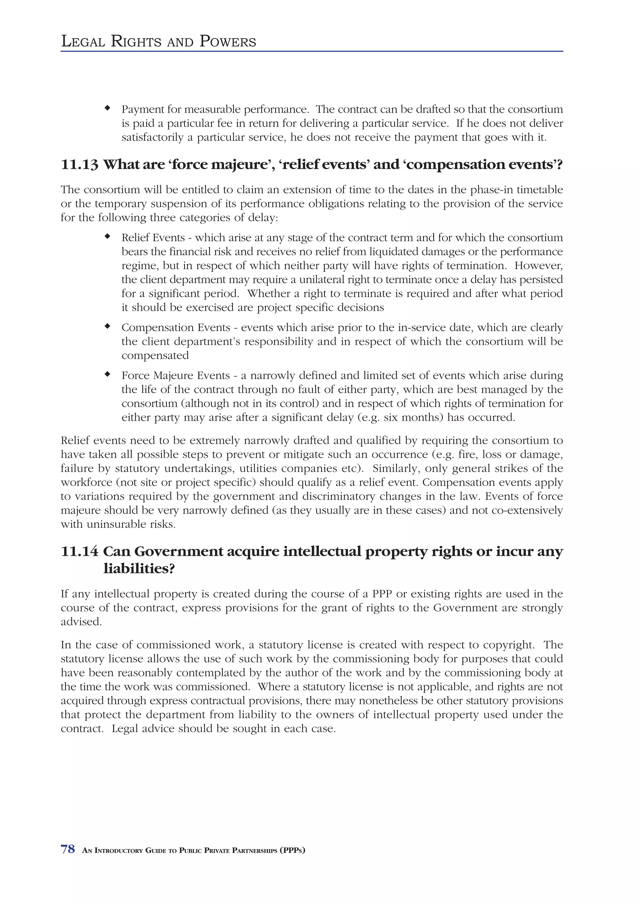 LEGAL RIGHTS               AND     POWERS


               Payment for measurable performance. The contract can be drafted so that the consortium
               is paid a particular fee in return for delivering a particular service. If he does not deliver
               satisfactorily a particular service, he does not receive the payment that goes with it.

11.13 What are ‘force majeure’, ‘relief events’ and ‘compensation events’?
The consortium will be entitled to claim an extension of time to the dates in the phase-in timetable
or the temporary suspension of its performance obligations relating to the provision of the service
for the following three categories of delay:
               Relief Events - which arise at any stage of the contract term and for which the consortium
               bears the financial risk and receives no relief from liquidated damages or the performance
               regime, but in respect of which neither party will have rights of termination. However,
               the client department may require a unilateral right to terminate once a delay has persisted
               for a significant period. Whether a right to terminate is required and after what period
               it should be exercised are project specific decisions
               Compensation Events - events which arise prior to the in-service date, which are clearly
               the client department’s responsibility and in respect of which the consortium will be
               compensated
               Force Majeure Events - a narrowly defined and limited set of events which arise during
               the life of the contract through no fault of either party, which are best managed by the
               consortium (although not in its control) and in respect of which rights of termination for
               either party may arise after a significant delay (e.g. six months) has occurred.
Relief events need to be extremely narrowly drafted and qualified by requiring the consortium to
have taken all possible steps to prevent or mitigate such an occurrence (e.g. fire, loss or damage,
failure by statutory undertakings, utilities companies etc). Similarly, only general strikes of the
workforce (not site or project specific) should qualify as a relief event. Compensation events apply
to variations required by the government and discriminatory changes in the law. Events of force
majeure should be very narrowly defined (as they usually are in these cases) and not co-extensively
with uninsurable risks.

11.14 Can Government acquire intellectual property rights or incur any
      liabilities?
If any intellectual property is created during the course of a PPP or existing rights are used in the
course of the contract, express provisions for the grant of rights to the Government are strongly
advised.
In the case of commissioned work, a statutory license is created with respect to copyright. The
statutory license allows the use of such work by the commissioning body for purposes that could
have been reasonably contemplated by the author of the work and by the commissioning body at
the time the work was commissioned. Where a statutory license is not applicable, and rights are not
acquired through express contractual provisions, there may nonetheless be other statutory provisions
that protect the department from liability to the owners of intellectual property used under the
contract. Legal advice should be sought in each case.




78   AN INTRODUCTORY GUIDE TO PUBLIC PRIVATE PARTNERSHIPS (PPPS)
 
