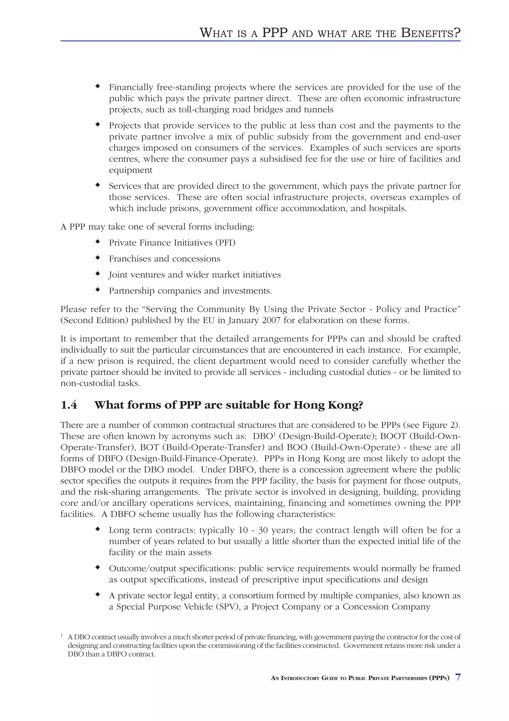 WHAT        IS A    PPP       AND WHAT ARE THE                    BENEFITS?


                 Financially free-standing projects where the services are provided for the use of the
                 public which pays the private partner direct. These are often economic infrastructure
                 projects, such as toll-charging road bridges and tunnels
                 Projects that provide services to the public at less than cost and the payments to the
                 private partner involve a mix of public subsidy from the government and end-user
                 charges imposed on consumers of the services. Examples of such services are sports
                 centres, where the consumer pays a subsidised fee for the use or hire of facilities and
                 equipment
                 Services that are provided direct to the government, which pays the private partner for
                 those services. These are often social infrastructure projects, overseas examples of
                 which include prisons, government office accommodation, and hospitals.
A PPP may take one of several forms including:
                 Private Finance Initiatives (PFI)
                 Franchises and concessions
                 Joint ventures and wider market initiatives
                 Partnership companies and investments.
Please refer to the “Serving the Community By Using the Private Sector - Policy and Practice”
(Second Edition) published by the EU in January 2007 for elaboration on these forms.
It is important to remember that the detailed arrangements for PPPs can and should be crafted
individually to suit the particular circumstances that are encountered in each instance. For example,
if a new prison is required, the client department would need to consider carefully whether the
private partner should be invited to provide all services - including custodial duties - or be limited to
non-custodial tasks.

1.4         What forms of PPP are suitable for Hong Kong?
There are a number of common contractual structures that are considered to be PPPs (see Figure 2).
These are often known by acronyms such as: DBO1 (Design-Build-Operate); BOOT (Build-Own-
Operate-Transfer), BOT (Build-Operate-Transfer) and BOO (Build-Own-Operate) - these are all
forms of DBFO (Design-Build-Finance-Operate). PPPs in Hong Kong are most likely to adopt the
DBFO model or the DBO model. Under DBFO, there is a concession agreement where the public
sector specifies the outputs it requires from the PPP facility, the basis for payment for those outputs,
and the risk-sharing arrangements. The private sector is involved in designing, building, providing
core and/or ancillary operations services, maintaining, financing and sometimes owning the PPP
facilities. A DBFO scheme usually has the following characteristics:
                 Long term contracts: typically 10 - 30 years; the contract length will often be for a
                 number of years related to but usually a little shorter than the expected initial life of the
                 facility or the main assets
                 Outcome/output specifications: public service requirements would normally be framed
                 as output specifications, instead of prescriptive input specifications and design
                 A private sector legal entity, a consortium formed by multiple companies, also known as
                 a Special Purpose Vehicle (SPV), a Project Company or a Concession Company

1
    A DBO contract usually involves a much shorter period of private financing, with government paying the contractor for the cost of
    designing and constructing facilities upon the commissioning of the facilities constructed. Government retains more risk under a
    DBO than a DBFO contract.


                                                                      AN INTRODUCTORY GUIDE TO PUBLIC PRIVATE PARTNERSHIPS (PPPS)   7
 