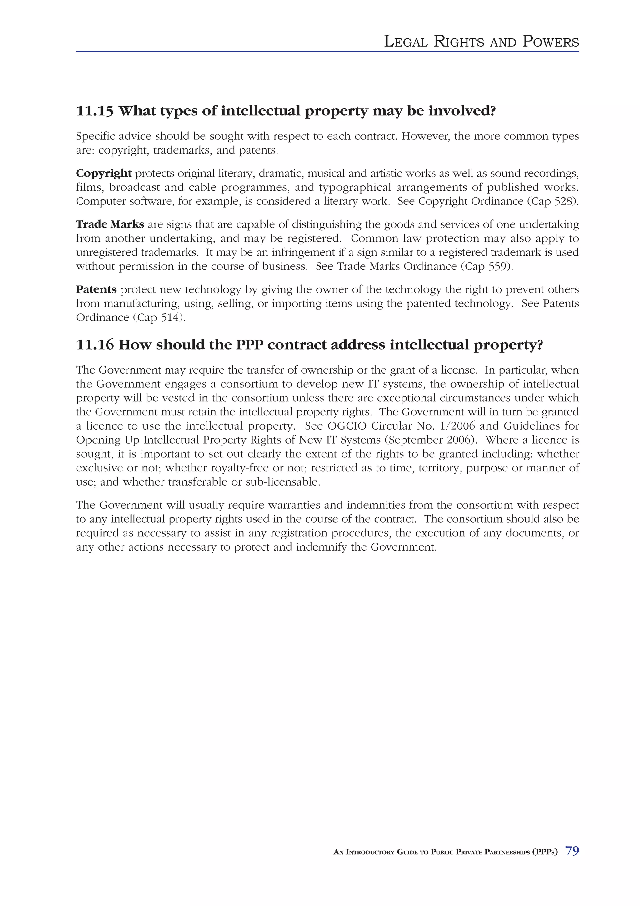 LEGAL RIGHTS                AND     POWERS



11.15 What types of intellectual property may be involved?
Specific advice should be sought with respect to each contract. However, the more common types
are: copyright, trademarks, and patents.
Copyright protects original literary, dramatic, musical and artistic works as well as sound recordings,
films, broadcast and cable programmes, and typographical arrangements of published works.
Computer software, for example, is considered a literary work. See Copyright Ordinance (Cap 528).
Trade Marks are signs that are capable of distinguishing the goods and services of one undertaking
from another undertaking, and may be registered. Common law protection may also apply to
unregistered trademarks. It may be an infringement if a sign similar to a registered trademark is used
without permission in the course of business. See Trade Marks Ordinance (Cap 559).
Patents protect new technology by giving the owner of the technology the right to prevent others
from manufacturing, using, selling, or importing items using the patented technology. See Patents
Ordinance (Cap 514).

11.16 How should the PPP contract address intellectual property?
The Government may require the transfer of ownership or the grant of a license. In particular, when
the Government engages a consortium to develop new IT systems, the ownership of intellectual
property will be vested in the consortium unless there are exceptional circumstances under which
the Government must retain the intellectual property rights. The Government will in turn be granted
a licence to use the intellectual property. See OGCIO Circular No. 1/2006 and Guidelines for
Opening Up Intellectual Property Rights of New IT Systems (September 2006). Where a licence is
sought, it is important to set out clearly the extent of the rights to be granted including: whether
exclusive or not; whether royalty-free or not; restricted as to time, territory, purpose or manner of
use; and whether transferable or sub-licensable.
The Government will usually require warranties and indemnities from the consortium with respect
to any intellectual property rights used in the course of the contract. The consortium should also be
required as necessary to assist in any registration procedures, the execution of any documents, or
any other actions necessary to protect and indemnify the Government.




                                                    AN INTRODUCTORY GUIDE TO PUBLIC PRIVATE PARTNERSHIPS (PPPS)   79
 