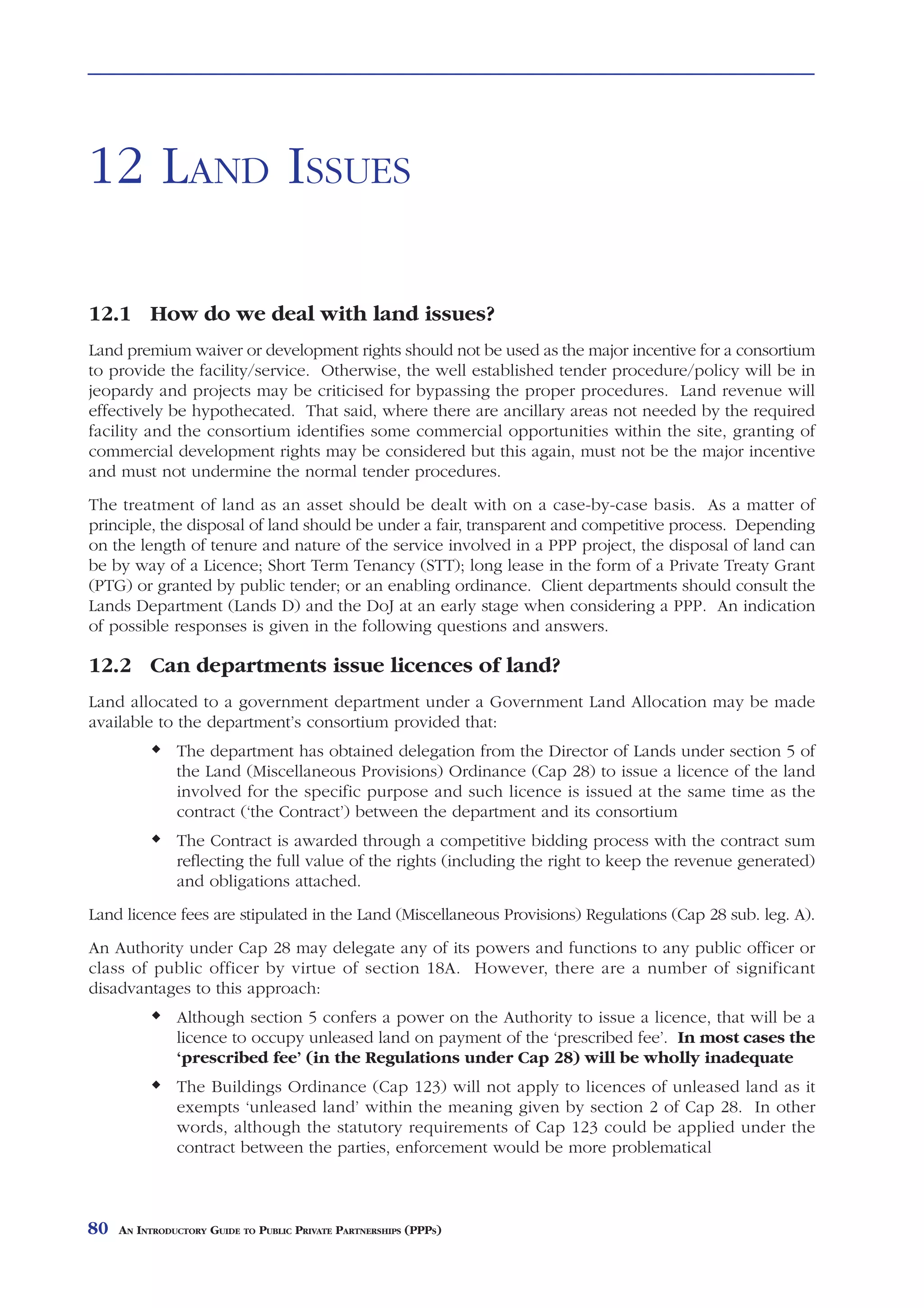 LAND ISSUES



12 LAND ISSUES

12.1 How do we deal with land issues?
Land premium waiver or development rights should not be used as the major incentive for a consortium
to provide the facility/service. Otherwise, the well established tender procedure/policy will be in
jeopardy and projects may be criticised for bypassing the proper procedures. Land revenue will
effectively be hypothecated. That said, where there are ancillary areas not needed by the required
facility and the consortium identifies some commercial opportunities within the site, granting of
commercial development rights may be considered but this again, must not be the major incentive
and must not undermine the normal tender procedures.
The treatment of land as an asset should be dealt with on a case-by-case basis. As a matter of
principle, the disposal of land should be under a fair, transparent and competitive process. Depending
on the length of tenure and nature of the service involved in a PPP project, the disposal of land can
be by way of a Licence; Short Term Tenancy (STT); long lease in the form of a Private Treaty Grant
(PTG) or granted by public tender; or an enabling ordinance. Client departments should consult the
Lands Department (Lands D) and the DoJ at an early stage when considering a PPP. An indication
of possible responses is given in the following questions and answers.

12.2 Can departments issue licences of land?
Land allocated to a government department under a Government Land Allocation may be made
available to the department’s consortium provided that:
               The department has obtained delegation from the Director of Lands under section 5 of
               the Land (Miscellaneous Provisions) Ordinance (Cap 28) to issue a licence of the land
               involved for the specific purpose and such licence is issued at the same time as the
               contract (‘the Contract’) between the department and its consortium
               The Contract is awarded through a competitive bidding process with the contract sum
               reflecting the full value of the rights (including the right to keep the revenue generated)
               and obligations attached.
Land licence fees are stipulated in the Land (Miscellaneous Provisions) Regulations (Cap 28 sub. leg. A).
An Authority under Cap 28 may delegate any of its powers and functions to any public officer or
class of public officer by virtue of section 18A. However, there are a number of significant
disadvantages to this approach:
               Although section 5 confers a power on the Authority to issue a licence, that will be a
               licence to occupy unleased land on payment of the ‘prescribed fee’. In most cases the
               ‘prescribed fee’ (in the Regulations under Cap 28) will be wholly inadequate
               The Buildings Ordinance (Cap 123) will not apply to licences of unleased land as it
               exempts ‘unleased land’ within the meaning given by section 2 of Cap 28. In other
               words, although the statutory requirements of Cap 123 could be applied under the
               contract between the parties, enforcement would be more problematical



80   AN INTRODUCTORY GUIDE TO PUBLIC PRIVATE PARTNERSHIPS (PPPS)
 