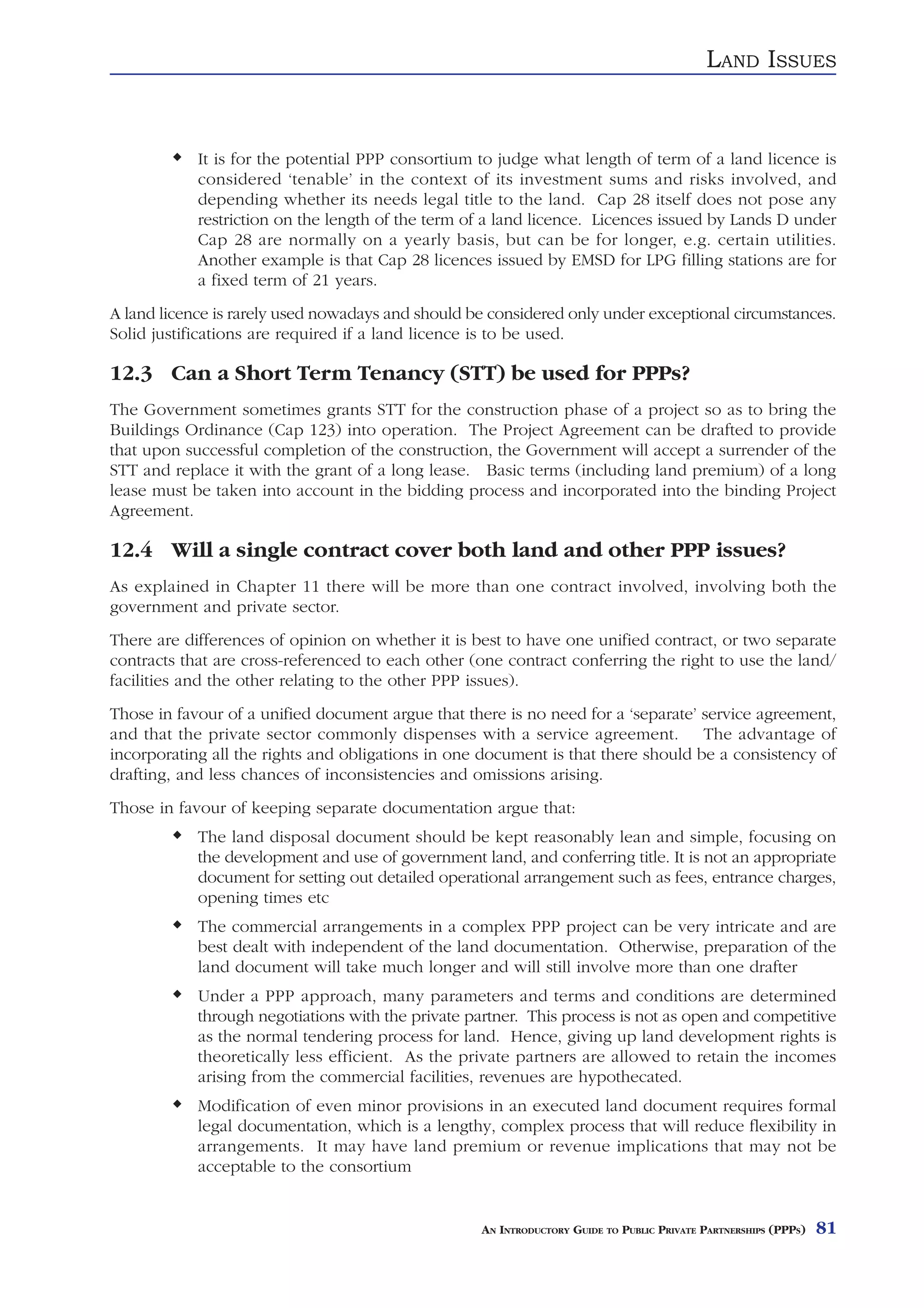 LAND ISSUES


            It is for the potential PPP consortium to judge what length of term of a land licence is
            considered ‘tenable’ in the context of its investment sums and risks involved, and
            depending whether its needs legal title to the land. Cap 28 itself does not pose any
            restriction on the length of the term of a land licence. Licences issued by Lands D under
            Cap 28 are normally on a yearly basis, but can be for longer, e.g. certain utilities.
            Another example is that Cap 28 licences issued by EMSD for LPG filling stations are for
            a fixed term of 21 years.
A land licence is rarely used nowadays and should be considered only under exceptional circumstances.
Solid justifications are required if a land licence is to be used.

12.3 Can a Short Term Tenancy (STT) be used for PPPs?
The Government sometimes grants STT for the construction phase of a project so as to bring the
Buildings Ordinance (Cap 123) into operation. The Project Agreement can be drafted to provide
that upon successful completion of the construction, the Government will accept a surrender of the
STT and replace it with the grant of a long lease. Basic terms (including land premium) of a long
lease must be taken into account in the bidding process and incorporated into the binding Project
Agreement.

12.4 Will a single contract cover both land and other PPP issues?
As explained in Chapter 11 there will be more than one contract involved, involving both the
government and private sector.
There are differences of opinion on whether it is best to have one unified contract, or two separate
contracts that are cross-referenced to each other (one contract conferring the right to use the land/
facilities and the other relating to the other PPP issues).
Those in favour of a unified document argue that there is no need for a ‘separate’ service agreement,
and that the private sector commonly dispenses with a service agreement. The advantage of
incorporating all the rights and obligations in one document is that there should be a consistency of
drafting, and less chances of inconsistencies and omissions arising.
Those in favour of keeping separate documentation argue that:
            The land disposal document should be kept reasonably lean and simple, focusing on
            the development and use of government land, and conferring title. It is not an appropriate
            document for setting out detailed operational arrangement such as fees, entrance charges,
            opening times etc
            The commercial arrangements in a complex PPP project can be very intricate and are
            best dealt with independent of the land documentation. Otherwise, preparation of the
            land document will take much longer and will still involve more than one drafter
            Under a PPP approach, many parameters and terms and conditions are determined
            through negotiations with the private partner. This process is not as open and competitive
            as the normal tendering process for land. Hence, giving up land development rights is
            theoretically less efficient. As the private partners are allowed to retain the incomes
            arising from the commercial facilities, revenues are hypothecated.
            Modification of even minor provisions in an executed land document requires formal
            legal documentation, which is a lengthy, complex process that will reduce flexibility in
            arrangements. It may have land premium or revenue implications that may not be
            acceptable to the consortium


                                                    AN INTRODUCTORY GUIDE TO PUBLIC PRIVATE PARTNERSHIPS (PPPS)   81
 