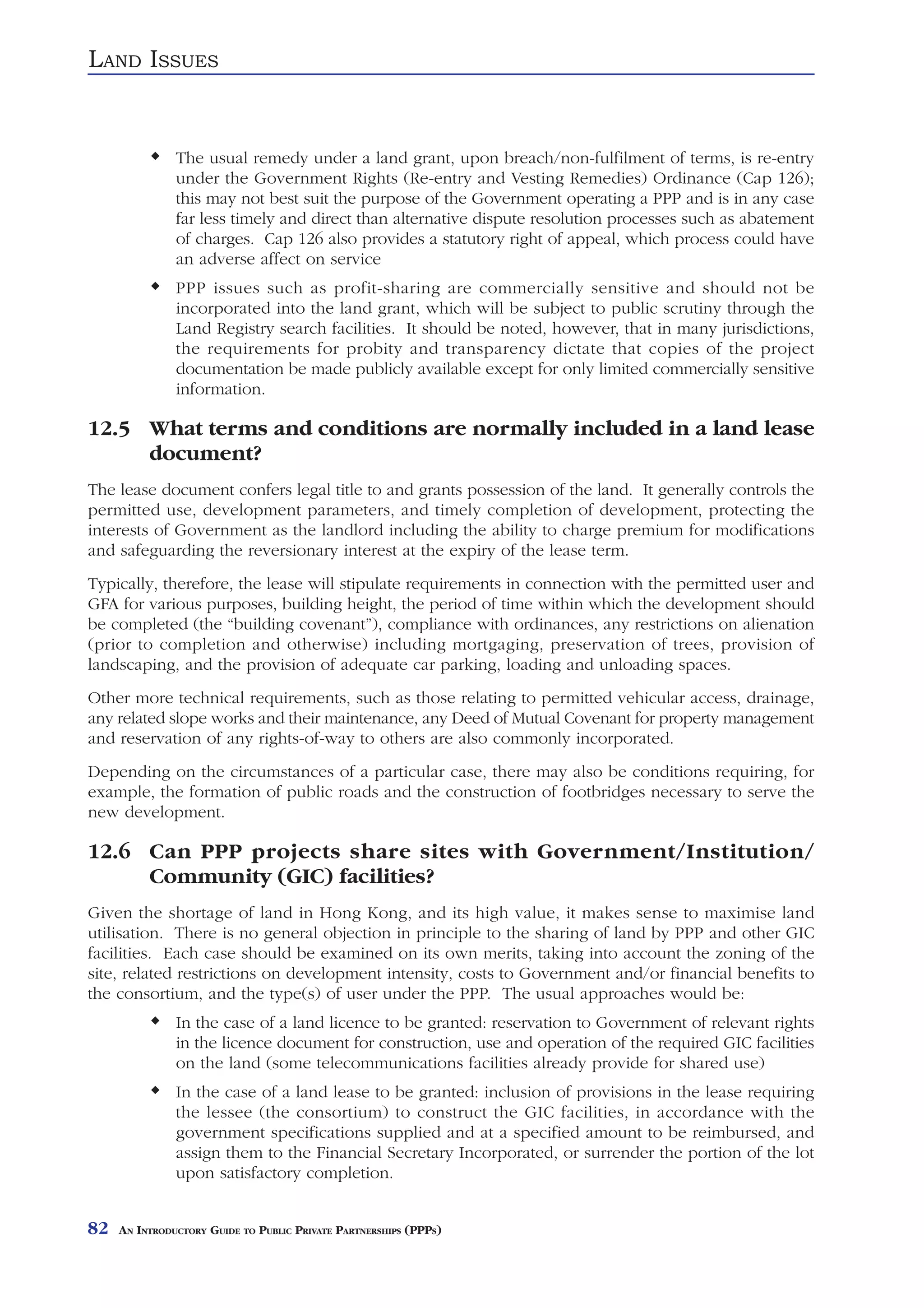 LAND ISSUES


               The usual remedy under a land grant, upon breach/non-fulfilment of terms, is re-entry
               under the Government Rights (Re-entry and Vesting Remedies) Ordinance (Cap 126);
               this may not best suit the purpose of the Government operating a PPP and is in any case
               far less timely and direct than alternative dispute resolution processes such as abatement
               of charges. Cap 126 also provides a statutory right of appeal, which process could have
               an adverse affect on service
               PPP issues such as profit-sharing are commercially sensitive and should not be
               incorporated into the land grant, which will be subject to public scrutiny through the
               Land Registry search facilities. It should be noted, however, that in many jurisdictions,
               the requirements for probity and transparency dictate that copies of the project
               documentation be made publicly available except for only limited commercially sensitive
               information.

12.5 What terms and conditions are normally included in a land lease
     document?
The lease document confers legal title to and grants possession of the land. It generally controls the
permitted use, development parameters, and timely completion of development, protecting the
interests of Government as the landlord including the ability to charge premium for modifications
and safeguarding the reversionary interest at the expiry of the lease term.
Typically, therefore, the lease will stipulate requirements in connection with the permitted user and
GFA for various purposes, building height, the period of time within which the development should
be completed (the “building covenant”), compliance with ordinances, any restrictions on alienation
(prior to completion and otherwise) including mortgaging, preservation of trees, provision of
landscaping, and the provision of adequate car parking, loading and unloading spaces.
Other more technical requirements, such as those relating to permitted vehicular access, drainage,
any related slope works and their maintenance, any Deed of Mutual Covenant for property management
and reservation of any rights-of-way to others are also commonly incorporated.
Depending on the circumstances of a particular case, there may also be conditions requiring, for
example, the formation of public roads and the construction of footbridges necessary to serve the
new development.

12.6 Can PPP projects share sites with Government/Institution/
     Community (GIC) facilities?
Given the shortage of land in Hong Kong, and its high value, it makes sense to maximise land
utilisation. There is no general objection in principle to the sharing of land by PPP and other GIC
facilities. Each case should be examined on its own merits, taking into account the zoning of the
site, related restrictions on development intensity, costs to Government and/or financial benefits to
the consortium, and the type(s) of user under the PPP. The usual approaches would be:
               In the case of a land licence to be granted: reservation to Government of relevant rights
               in the licence document for construction, use and operation of the required GIC facilities
               on the land (some telecommunications facilities already provide for shared use)
               In the case of a land lease to be granted: inclusion of provisions in the lease requiring
               the lessee (the consortium) to construct the GIC facilities, in accordance with the
               government specifications supplied and at a specified amount to be reimbursed, and
               assign them to the Financial Secretary Incorporated, or surrender the portion of the lot
               upon satisfactory completion.


82   AN INTRODUCTORY GUIDE TO PUBLIC PRIVATE PARTNERSHIPS (PPPS)
 