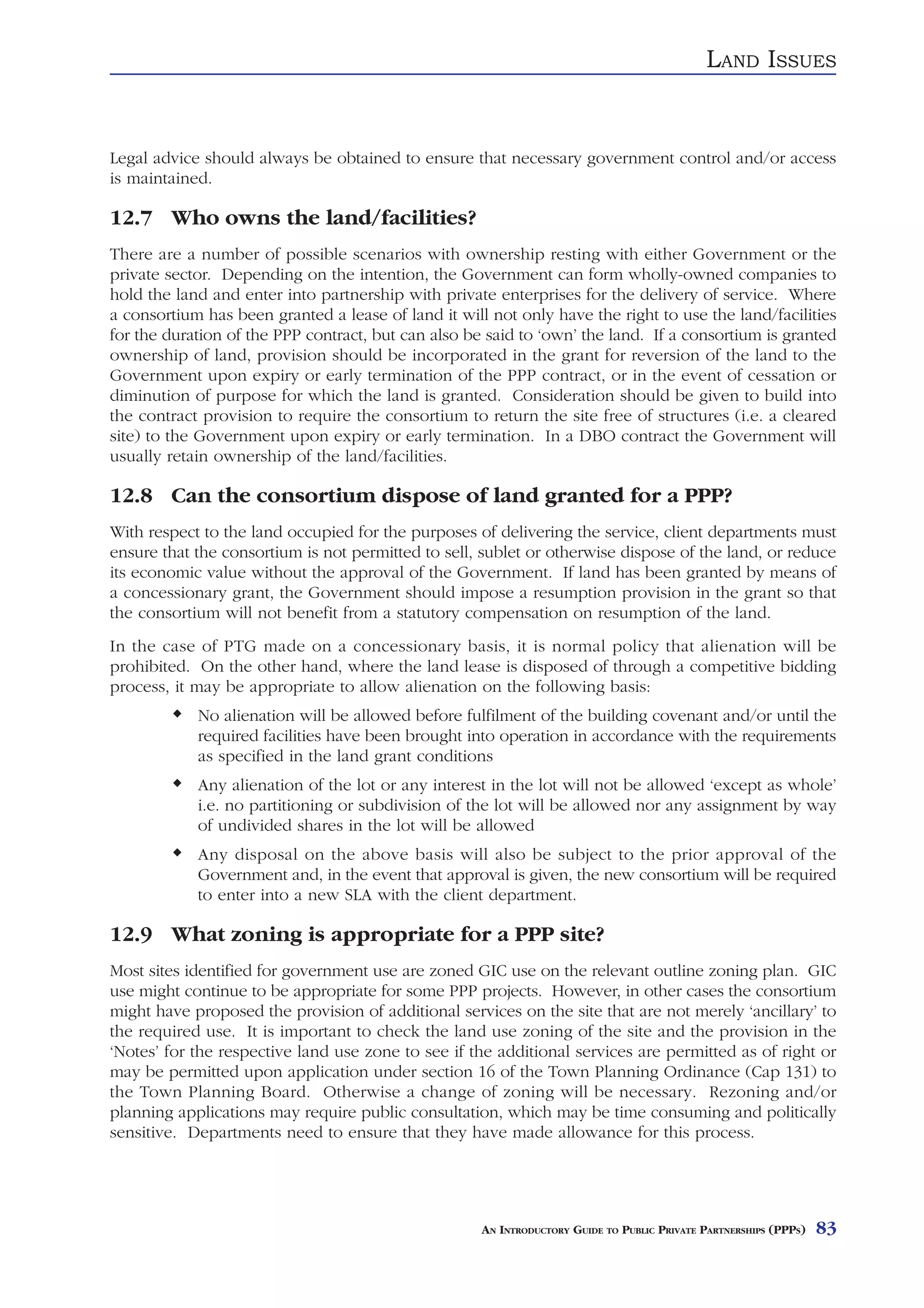 LAND ISSUES


Legal advice should always be obtained to ensure that necessary government control and/or access
is maintained.

12.7 Who owns the land/facilities?
There are a number of possible scenarios with ownership resting with either Government or the
private sector. Depending on the intention, the Government can form wholly-owned companies to
hold the land and enter into partnership with private enterprises for the delivery of service. Where
a consortium has been granted a lease of land it will not only have the right to use the land/facilities
for the duration of the PPP contract, but can also be said to ‘own’ the land. If a consortium is granted
ownership of land, provision should be incorporated in the grant for reversion of the land to the
Government upon expiry or early termination of the PPP contract, or in the event of cessation or
diminution of purpose for which the land is granted. Consideration should be given to build into
the contract provision to require the consortium to return the site free of structures (i.e. a cleared
site) to the Government upon expiry or early termination. In a DBO contract the Government will
usually retain ownership of the land/facilities.

12.8 Can the consortium dispose of land granted for a PPP?
With respect to the land occupied for the purposes of delivering the service, client departments must
ensure that the consortium is not permitted to sell, sublet or otherwise dispose of the land, or reduce
its economic value without the approval of the Government. If land has been granted by means of
a concessionary grant, the Government should impose a resumption provision in the grant so that
the consortium will not benefit from a statutory compensation on resumption of the land.
In the case of PTG made on a concessionary basis, it is normal policy that alienation will be
prohibited. On the other hand, where the land lease is disposed of through a competitive bidding
process, it may be appropriate to allow alienation on the following basis:
            No alienation will be allowed before fulfilment of the building covenant and/or until the
            required facilities have been brought into operation in accordance with the requirements
            as specified in the land grant conditions
            Any alienation of the lot or any interest in the lot will not be allowed ‘except as whole’
            i.e. no partitioning or subdivision of the lot will be allowed nor any assignment by way
            of undivided shares in the lot will be allowed
            Any disposal on the above basis will also be subject to the prior approval of the
            Government and, in the event that approval is given, the new consortium will be required
            to enter into a new SLA with the client department.

12.9 What zoning is appropriate for a PPP site?
Most sites identified for government use are zoned GIC use on the relevant outline zoning plan. GIC
use might continue to be appropriate for some PPP projects. However, in other cases the consortium
might have proposed the provision of additional services on the site that are not merely ‘ancillary’ to
the required use. It is important to check the land use zoning of the site and the provision in the
‘Notes’ for the respective land use zone to see if the additional services are permitted as of right or
may be permitted upon application under section 16 of the Town Planning Ordinance (Cap 131) to
the Town Planning Board. Otherwise a change of zoning will be necessary. Rezoning and/or
planning applications may require public consultation, which may be time consuming and politically
sensitive. Departments need to ensure that they have made allowance for this process.




                                                     AN INTRODUCTORY GUIDE TO PUBLIC PRIVATE PARTNERSHIPS (PPPS)   83
 