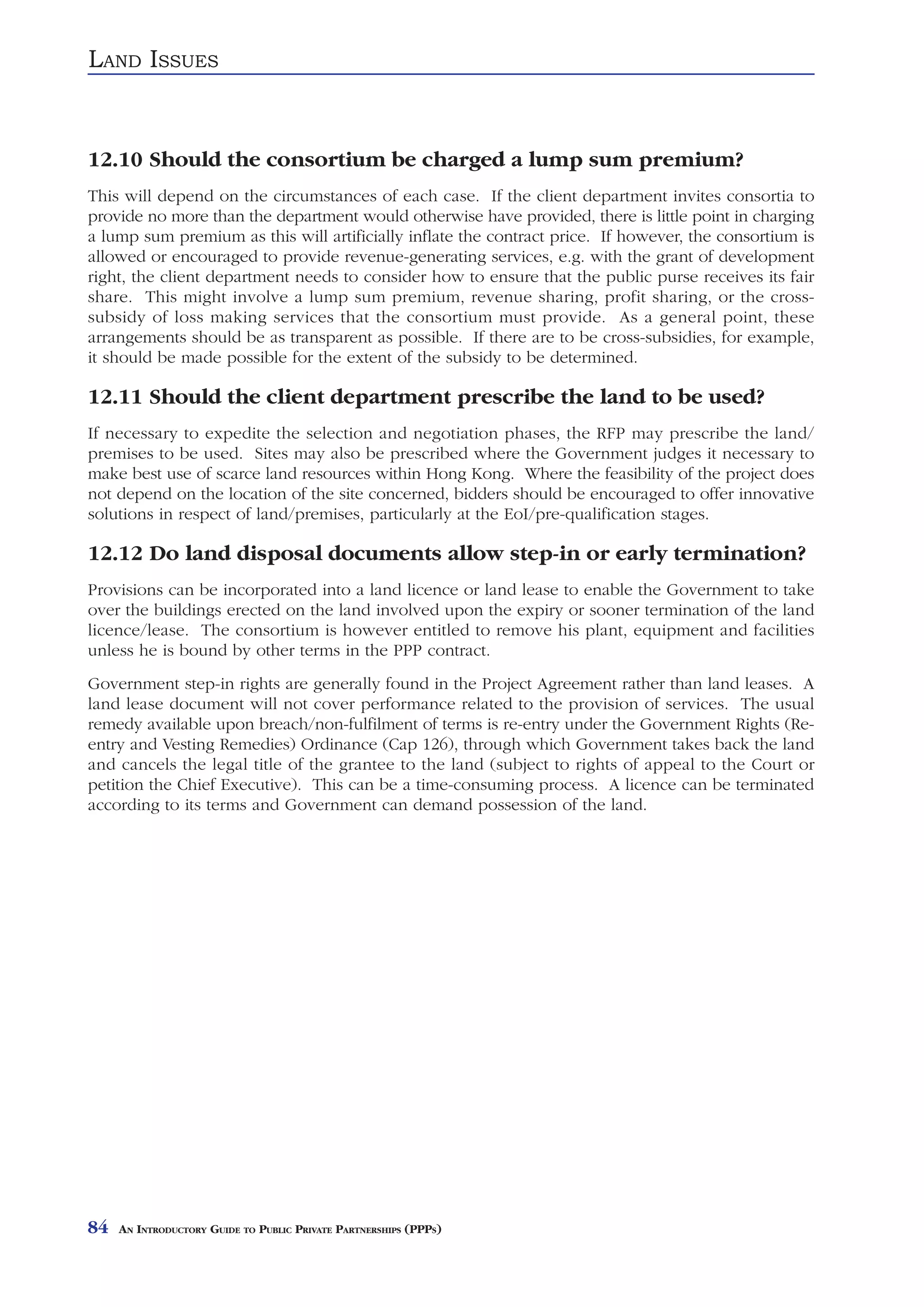 LAND ISSUES


12.10 Should the consortium be charged a lump sum premium?
This will depend on the circumstances of each case. If the client department invites consortia to
provide no more than the department would otherwise have provided, there is little point in charging
a lump sum premium as this will artificially inflate the contract price. If however, the consortium is
allowed or encouraged to provide revenue-generating services, e.g. with the grant of development
right, the client department needs to consider how to ensure that the public purse receives its fair
share. This might involve a lump sum premium, revenue sharing, profit sharing, or the cross-
subsidy of loss making services that the consortium must provide. As a general point, these
arrangements should be as transparent as possible. If there are to be cross-subsidies, for example,
it should be made possible for the extent of the subsidy to be determined.

12.11 Should the client department prescribe the land to be used?
If necessary to expedite the selection and negotiation phases, the RFP may prescribe the land/
premises to be used. Sites may also be prescribed where the Government judges it necessary to
make best use of scarce land resources within Hong Kong. Where the feasibility of the project does
not depend on the location of the site concerned, bidders should be encouraged to offer innovative
solutions in respect of land/premises, particularly at the EoI/pre-qualification stages.

12.12 Do land disposal documents allow step-in or early termination?
Provisions can be incorporated into a land licence or land lease to enable the Government to take
over the buildings erected on the land involved upon the expiry or sooner termination of the land
licence/lease. The consortium is however entitled to remove his plant, equipment and facilities
unless he is bound by other terms in the PPP contract.
Government step-in rights are generally found in the Project Agreement rather than land leases. A
land lease document will not cover performance related to the provision of services. The usual
remedy available upon breach/non-fulfilment of terms is re-entry under the Government Rights (Re-
entry and Vesting Remedies) Ordinance (Cap 126), through which Government takes back the land
and cancels the legal title of the grantee to the land (subject to rights of appeal to the Court or
petition the Chief Executive). This can be a time-consuming process. A licence can be terminated
according to its terms and Government can demand possession of the land.




84   AN INTRODUCTORY GUIDE TO PUBLIC PRIVATE PARTNERSHIPS (PPPS)
 