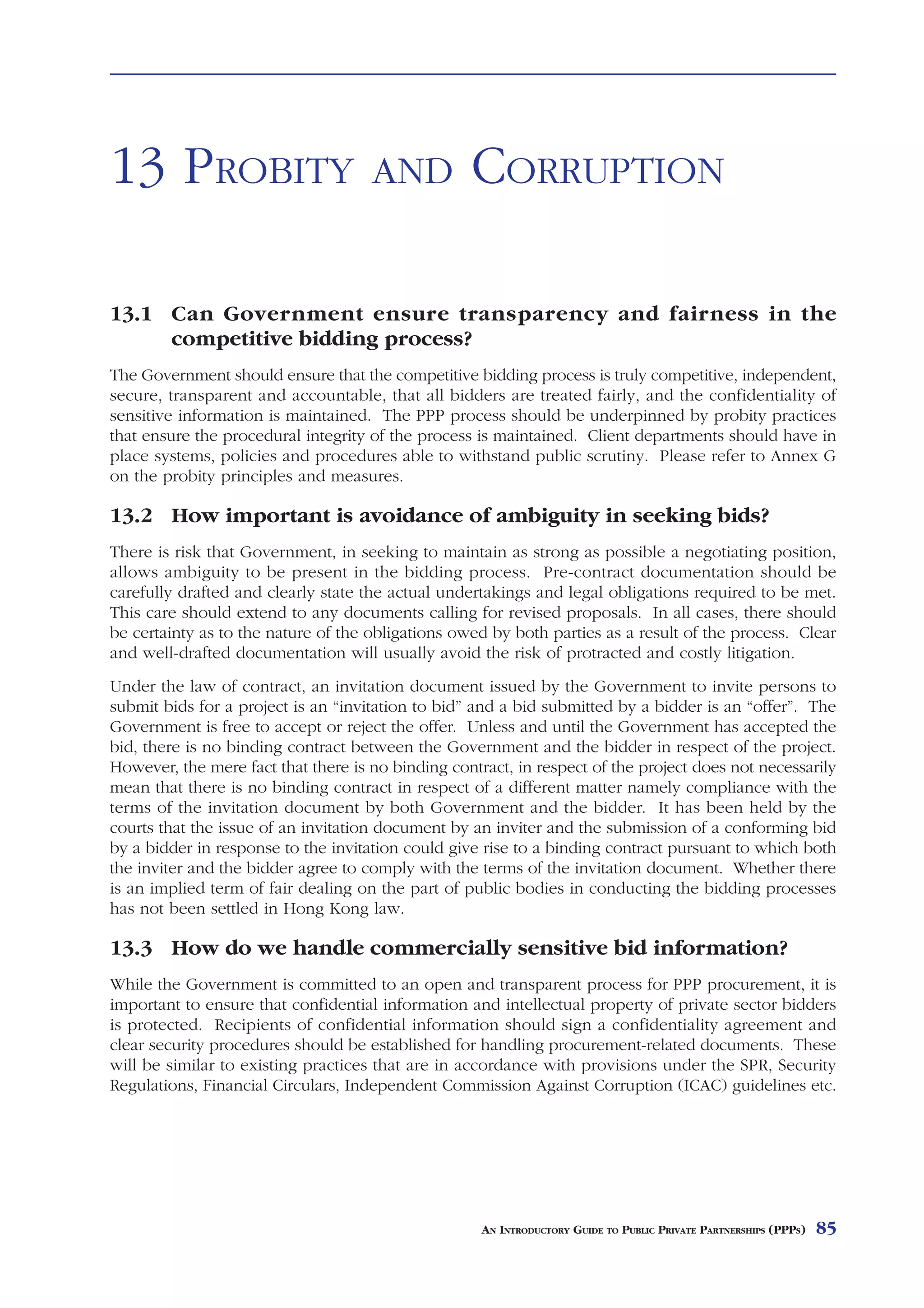 LAND ISSUES



13 PROBITY                           AND           CORRUPTION

13.1 Can Government ensure transparency and fairness in the
     competitive bidding process?
The Government should ensure that the competitive bidding process is truly competitive, independent,
secure, transparent and accountable, that all bidders are treated fairly, and the confidentiality of
sensitive information is maintained. The PPP process should be underpinned by probity practices
that ensure the procedural integrity of the process is maintained. Client departments should have in
place systems, policies and procedures able to withstand public scrutiny. Please refer to Annex G
on the probity principles and measures.

13.2 How important is avoidance of ambiguity in seeking bids?
There is risk that Government, in seeking to maintain as strong as possible a negotiating position,
allows ambiguity to be present in the bidding process. Pre-contract documentation should be
carefully drafted and clearly state the actual undertakings and legal obligations required to be met.
This care should extend to any documents calling for revised proposals. In all cases, there should
be certainty as to the nature of the obligations owed by both parties as a result of the process. Clear
and well-drafted documentation will usually avoid the risk of protracted and costly litigation.
Under the law of contract, an invitation document issued by the Government to invite persons to
submit bids for a project is an “invitation to bid” and a bid submitted by a bidder is an “offer”. The
Government is free to accept or reject the offer. Unless and until the Government has accepted the
bid, there is no binding contract between the Government and the bidder in respect of the project.
However, the mere fact that there is no binding contract, in respect of the project does not necessarily
mean that there is no binding contract in respect of a different matter namely compliance with the
terms of the invitation document by both Government and the bidder. It has been held by the
courts that the issue of an invitation document by an inviter and the submission of a conforming bid
by a bidder in response to the invitation could give rise to a binding contract pursuant to which both
the inviter and the bidder agree to comply with the terms of the invitation document. Whether there
is an implied term of fair dealing on the part of public bodies in conducting the bidding processes
has not been settled in Hong Kong law.

13.3 How do we handle commercially sensitive bid information?
While the Government is committed to an open and transparent process for PPP procurement, it is
important to ensure that confidential information and intellectual property of private sector bidders
is protected. Recipients of confidential information should sign a confidentiality agreement and
clear security procedures should be established for handling procurement-related documents. These
will be similar to existing practices that are in accordance with provisions under the SPR, Security
Regulations, Financial Circulars, Independent Commission Against Corruption (ICAC) guidelines etc.




                                                     AN INTRODUCTORY GUIDE TO PUBLIC PRIVATE PARTNERSHIPS (PPPS)   85
 