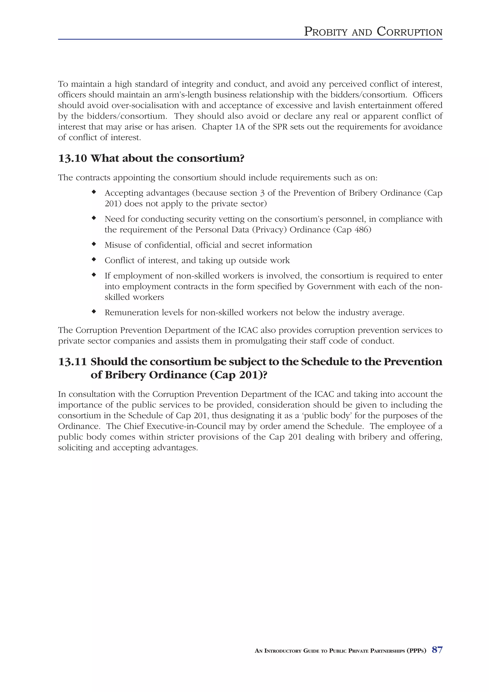 PROBITY          AND     CORRUPTION


To maintain a high standard of integrity and conduct, and avoid any perceived conflict of interest,
officers should maintain an arm’s-length business relationship with the bidders/consortium. Officers
should avoid over-socialisation with and acceptance of excessive and lavish entertainment offered
by the bidders/consortium. They should also avoid or declare any real or apparent conflict of
interest that may arise or has arisen. Chapter 1A of the SPR sets out the requirements for avoidance
of conflict of interest.

13.10 What about the consortium?
The contracts appointing the consortium should include requirements such as on:
            Accepting advantages (because section 3 of the Prevention of Bribery Ordinance (Cap
            201) does not apply to the private sector)
            Need for conducting security vetting on the consortium’s personnel, in compliance with
            the requirement of the Personal Data (Privacy) Ordinance (Cap 486)
            Misuse of confidential, official and secret information
            Conflict of interest, and taking up outside work
            If employment of non-skilled workers is involved, the consortium is required to enter
            into employment contracts in the form specified by Government with each of the non-
            skilled workers
            Remuneration levels for non-skilled workers not below the industry average.
The Corruption Prevention Department of the ICAC also provides corruption prevention services to
private sector companies and assists them in promulgating their staff code of conduct.

13.11 Should the consortium be subject to the Schedule to the Prevention
      of Bribery Ordinance (Cap 201)?
In consultation with the Corruption Prevention Department of the ICAC and taking into account the
importance of the public services to be provided, consideration should be given to including the
consortium in the Schedule of Cap 201, thus designating it as a ‘public body’ for the purposes of the
Ordinance. The Chief Executive-in-Council may by order amend the Schedule. The employee of a
public body comes within stricter provisions of the Cap 201 dealing with bribery and offering,
soliciting and accepting advantages.




                                                   AN INTRODUCTORY GUIDE TO PUBLIC PRIVATE PARTNERSHIPS (PPPS)   87
 