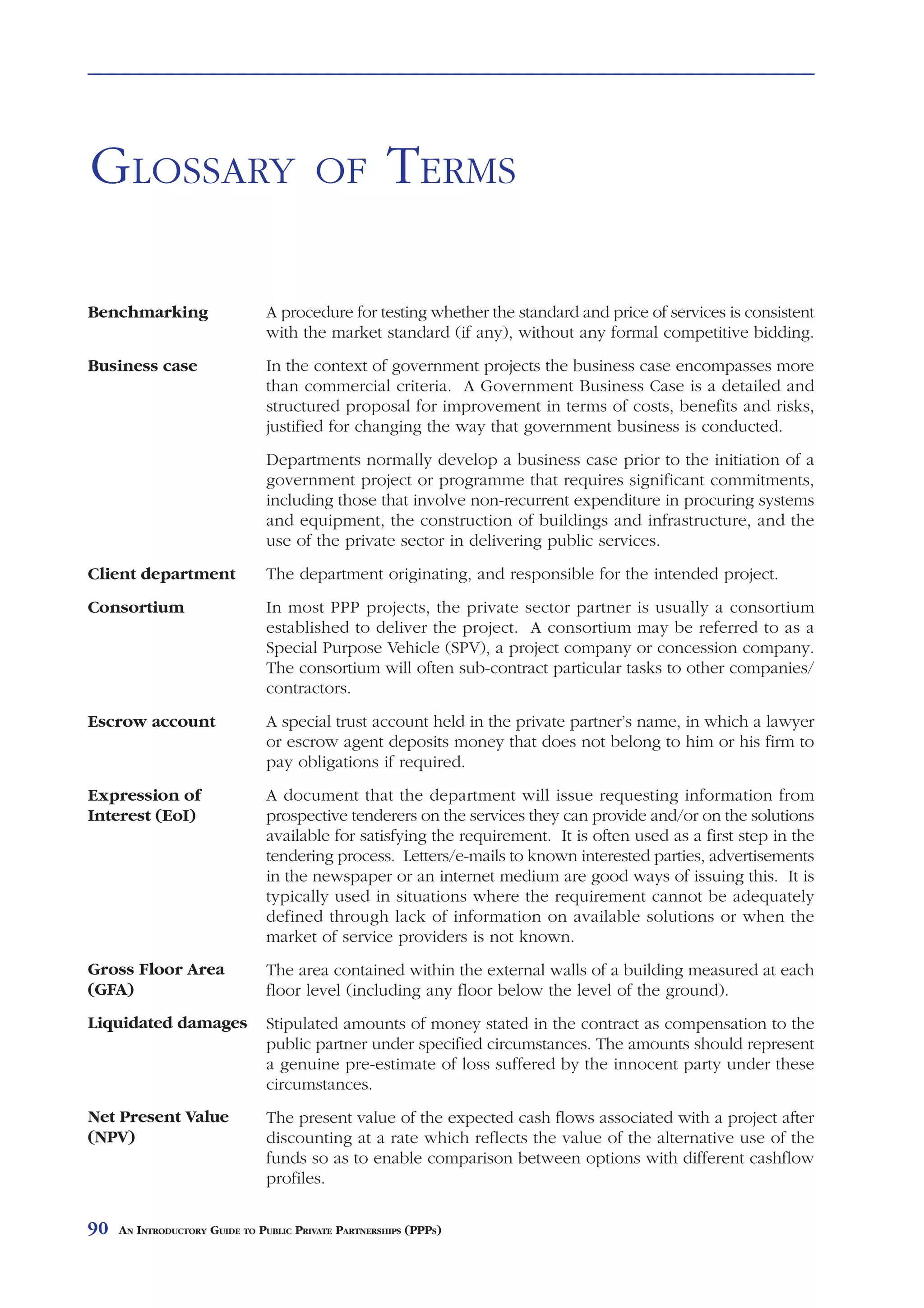 GLOSSARY                                OF            TERMS

Benchmarking                   A procedure for testing whether the standard and price of services is consistent
                               with the market standard (if any), without any formal competitive bidding.
Business case                  In the context of government projects the business case encompasses more
                               than commercial criteria. A Government Business Case is a detailed and
                               structured proposal for improvement in terms of costs, benefits and risks,
                               justified for changing the way that government business is conducted.
                               Departments normally develop a business case prior to the initiation of a
                               government project or programme that requires significant commitments,
                               including those that involve non-recurrent expenditure in procuring systems
                               and equipment, the construction of buildings and infrastructure, and the
                               use of the private sector in delivering public services.
Client department              The department originating, and responsible for the intended project.
Consortium                     In most PPP projects, the private sector partner is usually a consortium
                               established to deliver the project. A consortium may be referred to as a
                               Special Purpose Vehicle (SPV), a project company or concession company.
                               The consortium will often sub-contract particular tasks to other companies/
                               contractors.
Escrow account                 A special trust account held in the private partner’s name, in which a lawyer
                               or escrow agent deposits money that does not belong to him or his firm to
                               pay obligations if required.
Expression of                  A document that the department will issue requesting information from
Interest (EoI)                 prospective tenderers on the services they can provide and/or on the solutions
                               available for satisfying the requirement. It is often used as a first step in the
                               tendering process. Letters/e-mails to known interested parties, advertisements
                               in the newspaper or an internet medium are good ways of issuing this. It is
                               typically used in situations where the requirement cannot be adequately
                               defined through lack of information on available solutions or when the
                               market of service providers is not known.
Gross Floor Area               The area contained within the external walls of a building measured at each
(GFA)                          floor level (including any floor below the level of the ground).
Liquidated damages             Stipulated amounts of money stated in the contract as compensation to the
                               public partner under specified circumstances. The amounts should represent
                               a genuine pre-estimate of loss suffered by the innocent party under these
                               circumstances.
Net Present Value              The present value of the expected cash flows associated with a project after
(NPV)                          discounting at a rate which reflects the value of the alternative use of the
                               funds so as to enable comparison between options with different cashflow
                               profiles.

90   AN INTRODUCTORY GUIDE TO PUBLIC PRIVATE PARTNERSHIPS (PPPS)
 
