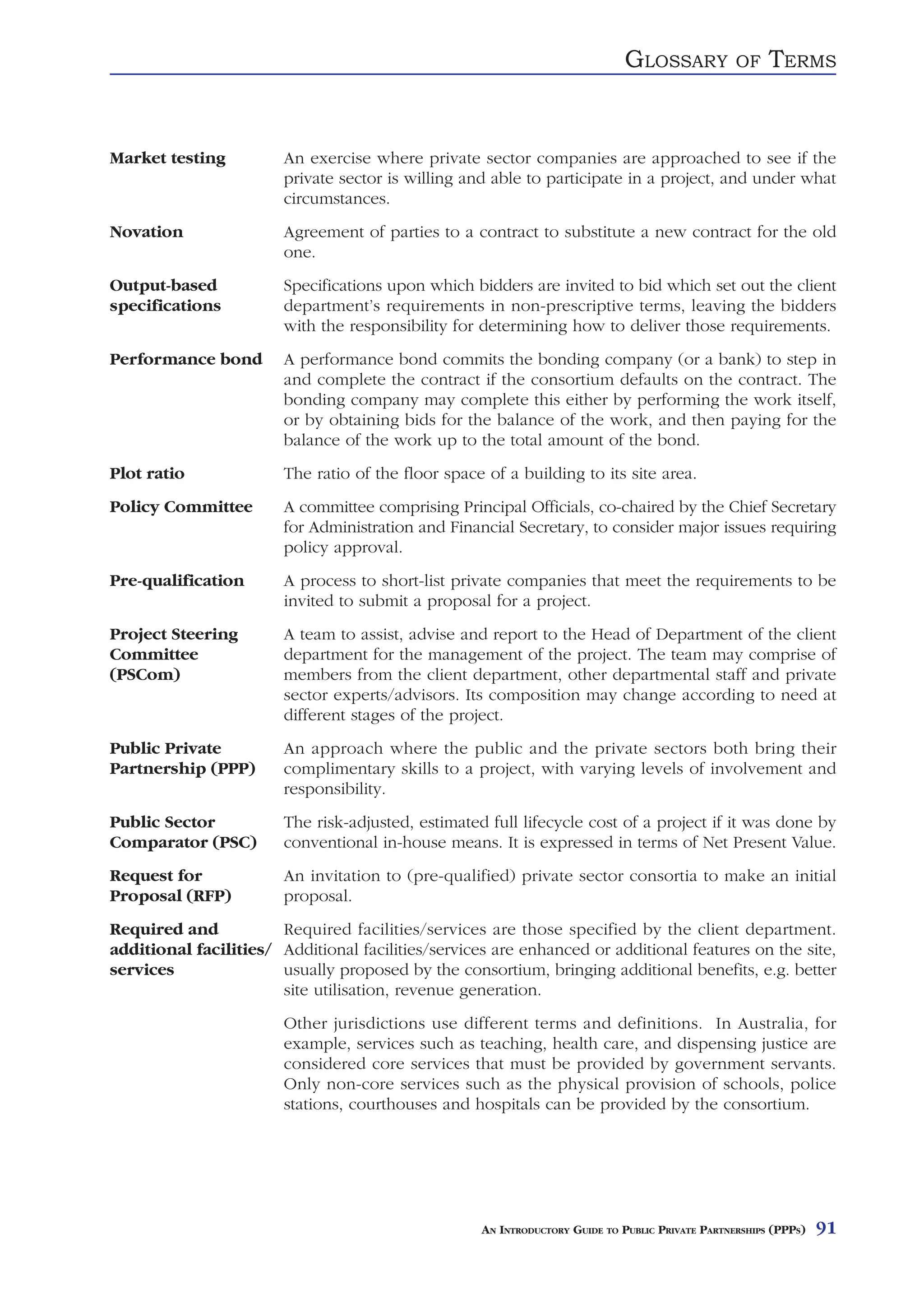 GLOSSARY            OF    TERMS


Market testing          An exercise where private sector companies are approached to see if the
                        private sector is willing and able to participate in a project, and under what
                        circumstances.
Novation                Agreement of parties to a contract to substitute a new contract for the old
                        one.
Output-based            Specifications upon which bidders are invited to bid which set out the client
specifications          department’s requirements in non-prescriptive terms, leaving the bidders
                        with the responsibility for determining how to deliver those requirements.
Performance bond        A performance bond commits the bonding company (or a bank) to step in
                        and complete the contract if the consortium defaults on the contract. The
                        bonding company may complete this either by performing the work itself,
                        or by obtaining bids for the balance of the work, and then paying for the
                        balance of the work up to the total amount of the bond.
Plot ratio              The ratio of the floor space of a building to its site area.
Policy Committee        A committee comprising Principal Officials, co-chaired by the Chief Secretary
                        for Administration and Financial Secretary, to consider major issues requiring
                        policy approval.
Pre-qualification       A process to short-list private companies that meet the requirements to be
                        invited to submit a proposal for a project.
Project Steering        A team to assist, advise and report to the Head of Department of the client
Committee               department for the management of the project. The team may comprise of
(PSCom)                 members from the client department, other departmental staff and private
                        sector experts/advisors. Its composition may change according to need at
                        different stages of the project.
Public Private          An approach where the public and the private sectors both bring their
Partnership (PPP)       complimentary skills to a project, with varying levels of involvement and
                        responsibility.
Public Sector           The risk-adjusted, estimated full lifecycle cost of a project if it was done by
Comparator (PSC)        conventional in-house means. It is expressed in terms of Net Present Value.
Request for             An invitation to (pre-qualified) private sector consortia to make an initial
Proposal (RFP)          proposal.
Required and           Required facilities/services are those specified by the client department.
additional facilities/ Additional facilities/services are enhanced or additional features on the site,
services               usually proposed by the consortium, bringing additional benefits, e.g. better
                       site utilisation, revenue generation.
                        Other jurisdictions use different terms and definitions. In Australia, for
                        example, services such as teaching, health care, and dispensing justice are
                        considered core services that must be provided by government servants.
                        Only non-core services such as the physical provision of schools, police
                        stations, courthouses and hospitals can be provided by the consortium.




                                                    AN INTRODUCTORY GUIDE TO PUBLIC PRIVATE PARTNERSHIPS (PPPS)   91
 