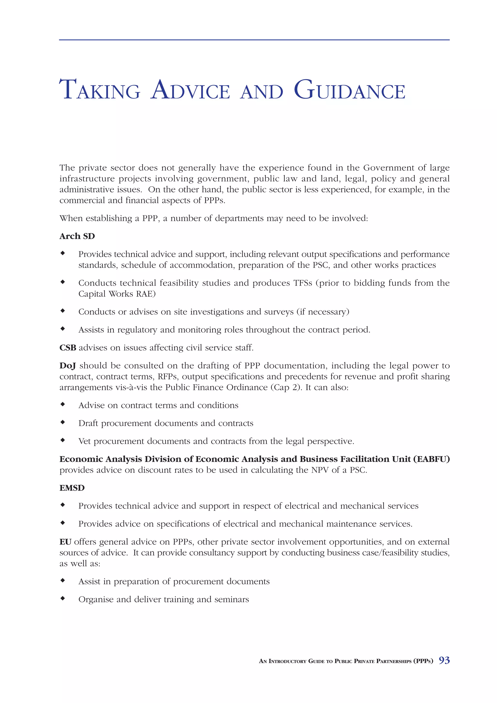 TAKING ADVICE                                   AND               GUIDANCE

The private sector does not generally have the experience found in the Government of large
infrastructure projects involving government, public law and land, legal, policy and general
administrative issues. On the other hand, the public sector is less experienced, for example, in the
commercial and financial aspects of PPPs.
When establishing a PPP, a number of departments may need to be involved:
Arch SD
     Provides technical advice and support, including relevant output specifications and performance
     standards, schedule of accommodation, preparation of the PSC, and other works practices
     Conducts technical feasibility studies and produces TFSs (prior to bidding funds from the
     Capital Works RAE)
     Conducts or advises on site investigations and surveys (if necessary)
     Assists in regulatory and monitoring roles throughout the contract period.
CSB advises on issues affecting civil service staff.
DoJ should be consulted on the drafting of PPP documentation, including the legal power to
contract, contract terms, RFPs, output specifications and precedents for revenue and profit sharing
arrangements vis-à-vis the Public Finance Ordinance (Cap 2). It can also:
     Advise on contract terms and conditions
     Draft procurement documents and contracts
     Vet procurement documents and contracts from the legal perspective.
Economic Analysis Division of Economic Analysis and Business Facilitation Unit (EABFU)
provides advice on discount rates to be used in calculating the NPV of a PSC.
EMSD
     Provides technical advice and support in respect of electrical and mechanical services
     Provides advice on specifications of electrical and mechanical maintenance services.
EU offers general advice on PPPs, other private sector involvement opportunities, and on external
sources of advice. It can provide consultancy support by conducting business case/feasibility studies,
as well as:
     Assist in preparation of procurement documents
     Organise and deliver training and seminars




                                                       AN INTRODUCTORY GUIDE TO PUBLIC PRIVATE PARTNERSHIPS (PPPS)   93
 
