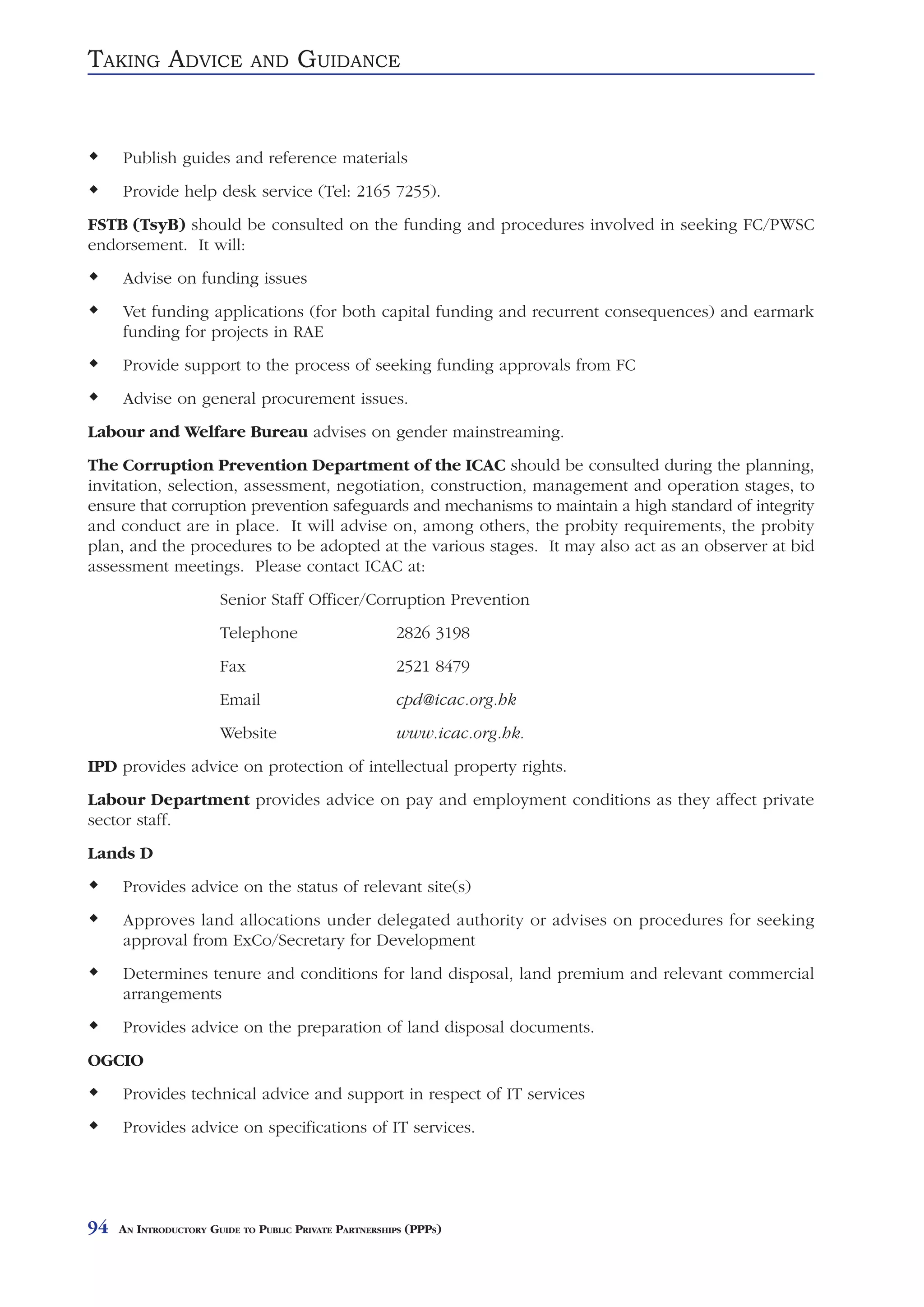 TAKING ADVICE                AND     GUIDANCE


     Publish guides and reference materials
     Provide help desk service (Tel: 2165 7255).
FSTB (TsyB) should be consulted on the funding and procedures involved in seeking FC/PWSC
endorsement. It will:
     Advise on funding issues
     Vet funding applications (for both capital funding and recurrent consequences) and earmark
     funding for projects in RAE
     Provide support to the process of seeking funding approvals from FC
     Advise on general procurement issues.
Labour and Welfare Bureau advises on gender mainstreaming.
The Corruption Prevention Department of the ICAC should be consulted during the planning,
invitation, selection, assessment, negotiation, construction, management and operation stages, to
ensure that corruption prevention safeguards and mechanisms to maintain a high standard of integrity
and conduct are in place. It will advise on, among others, the probity requirements, the probity
plan, and the procedures to be adopted at the various stages. It may also act as an observer at bid
assessment meetings. Please contact ICAC at:
                       Senior Staff Officer/Corruption Prevention
                       Telephone                       2826 3198
                       Fax                             2521 8479
                       Email                           cpd@icac.org.hk
                       Website                         www.icac.org.hk.
IPD provides advice on protection of intellectual property rights.
Labour Department provides advice on pay and employment conditions as they affect private
sector staff.
Lands D
     Provides advice on the status of relevant site(s)
     Approves land allocations under delegated authority or advises on procedures for seeking
     approval from ExCo/Secretary for Development
     Determines tenure and conditions for land disposal, land premium and relevant commercial
     arrangements
     Provides advice on the preparation of land disposal documents.
OGCIO
     Provides technical advice and support in respect of IT services
     Provides advice on specifications of IT services.




94   AN INTRODUCTORY GUIDE TO PUBLIC PRIVATE PARTNERSHIPS (PPPS)
 