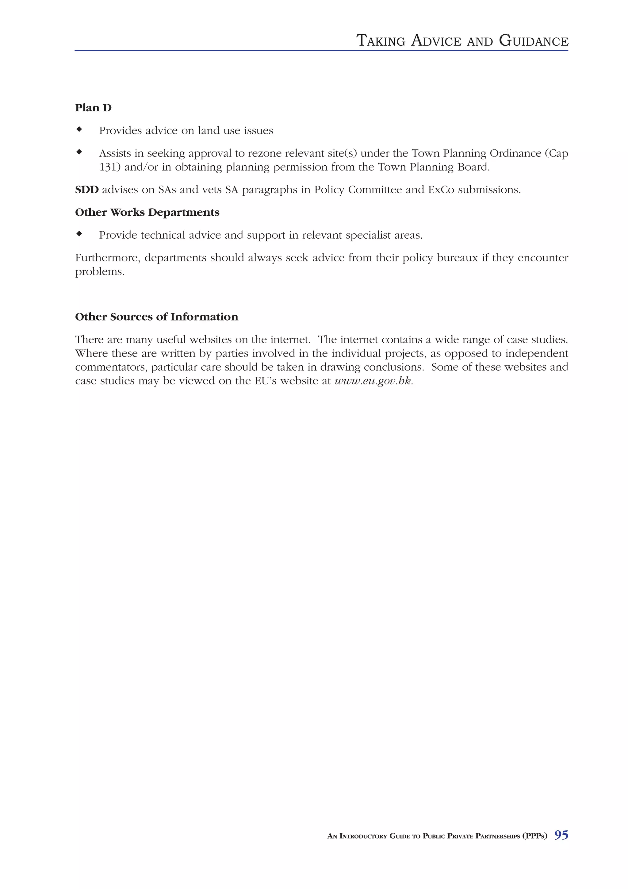 TAKING ADVICE                 AND     GUIDANCE


Plan D
    Provides advice on land use issues
    Assists in seeking approval to rezone relevant site(s) under the Town Planning Ordinance (Cap
    131) and/or in obtaining planning permission from the Town Planning Board.
SDD advises on SAs and vets SA paragraphs in Policy Committee and ExCo submissions.
Other Works Departments
    Provide technical advice and support in relevant specialist areas.
Furthermore, departments should always seek advice from their policy bureaux if they encounter
problems.


Other Sources of Information
There are many useful websites on the internet. The internet contains a wide range of case studies.
Where these are written by parties involved in the individual projects, as opposed to independent
commentators, particular care should be taken in drawing conclusions. Some of these websites and
case studies may be viewed on the EU’s website at www.eu.gov.hk.




                                                  AN INTRODUCTORY GUIDE TO PUBLIC PRIVATE PARTNERSHIPS (PPPS)   95
 