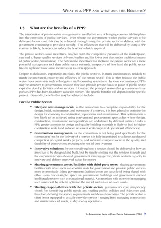 WHAT      IS A   PPP     AND WHAT ARE THE                    BENEFITS?


1.5     What are the benefits of a PPP?
The introduction of private sector management is an effective way of bringing commercial disciplines
into the provision of public services. Even where the government wishes public services to be
delivered below cost, this can be achieved through using the private sector to deliver, with the
government continuing to provide a subsidy. The efficiencies that will be delivered by using a PPP
contract is likely, however, to reduce the level of subsidy required.
The private sector’s usual incentives, coupled with the competitive pressures of the marketplace,
can lead to better quality services delivered earlier and for lower cost than under traditional means
of public sector procurement. The bottom line incentives that motivate the private sector are a more
powerful management tool than public sector controls, irrespective of how hard the public sector
tries to replicate those same incentives in its own approach.
Despite its dedication, experience and skills, the public sector is, in many circumstances, unlikely to
match the innovation, creativity and efficiency of the private sector. This is often because the public
sector faces constraints such as budgetary and borrowing restrictions. In some circumstances, PPPs
may be attractive to governments because they can provide private funds in place of public sector
capital to develop facilities and/or services. However, the principal reason that governments have
pursued PPPs has been to achieve value for money. The specific benefits will depend on the specific
project. Generally, benefits that may be achieved include:

For the Public Sector:
            Lifecycle cost management: as the consortium has complete responsibility for the
            design, build, maintenance, and operation of a service, it is best placed to optimise the
            design for economy in construction, operations and maintenance. This optimisation is
            less likely to be achieved using conventional procurement approaches where design,
            construction, maintenance and operations are undertaken by different entities. Under a
            PPP, greater attention to design and quality building materials is likely to lead to higher
            construction costs (and reduced recurrent costs/improved operational efficiencies)
            Construction management: as the consortium is not being paid specifically for the
            construction but for the delivery of a service it is fully incentivised to achieve accelerated
            completion of capital works projects; and substantial improvement in the quality and
            durability of construction, reducing the risk of cost overruns
            Innovative solutions: by not specifying how a service should be delivered or how an
            asset has to be designed and built, but by simply spelling out the services it needs and
            the outputs/outcomes desired, government can engage the private sectorís capacity to
            innovate and deliver improved value for money
            Sharing government assets/facilities with third-party users: sharing government
            facilities with other users can contain costs for government and provide public services
            more economically. Many government facilities/assets are capable of being shared with
            other users: for example, space in government buildings and government owned
            intellectual property such as educational material. A consortium with expertise in managing
            such assets will be able to optimise the use of and return on such assets
            Sharing responsibilities with the private sector: government’s core competency
            should be identifying public needs and crafting public policies and objectives and,
            therefore, defining the service requirements and desired outcomes. The private sector is
            often better equipped to actually provide services - ranging from managing construction
            and maintenance of assets, to day-to-day operations



                                                       AN INTRODUCTORY GUIDE TO PUBLIC PRIVATE PARTNERSHIPS (PPPS)   9
 