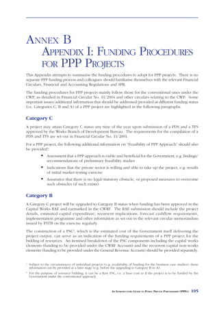 ANNEX B
  APPENDIX I: FUNDING PROCEDURES
  FOR PPP PROJECTS
This Appendix attempts to summarise the funding procedures to adopt for PPP projects. There is no
separate PPP funding process and colleagues should familiarise themselves with the relevant Financial
Circulars, Financial and Accounting Regulations and SPR.
The funding procedures for PPP projects mainly follow those for the conventional ones under the
CWP, as detailed in Financial Circular No. 11/2004 and other circulars relating to the CWP. Some
important issues/additional information that should be addressed/provided at different funding status
(i.e. Categories C, B and A) of a PPP project are highlighted in the following paragraphs.

Category C
A project may attain Category C status any time of the year upon submission of a PDS and a TFS
approved by the Works Branch of Development Bureau. The requirements for the compilation of a
PDS and TFS are set out in Financial Circular No. 11/2001.
For a PPP project, the following additional information on “Feasibility of PPP Approach” should also
be provided1:
                Assessment that a PPP approach is viable and beneficial for the Government, e.g. findings/
                recommendations of preliminary feasibility studies
                Indications that the private sector is willing and able to take up the project, e.g. results
                of initial market testing exercise
                Assurance that there is no legal/statutory obstacle, or proposed measures to overcome
                such obstacles (if such exists).

Category B
A Category C project will be upgraded to Category B status when funding has been approved in the
Capital Works RAE and earmarked in the CWRF. The RAE submission should include the project
details, estimated capital expenditure, recurrent implications, forecast cashflow requirements,
implementation programme and other information as set out in the relevant circular memorandum
issued by FSTB on the exercise regularly.
The construction of a PSC2, which is the estimated cost of the Government itself delivering the
project output, can serve as an indication of the funding requirements of a PPP project for the
bidding of resources. An itemised breakdown of the PSC components including the capital works
elements (funding to be provided under the CWRF Account) and the recurrent/capital non-works
elements (funding to be provided under the General Revenue Account) should be provided separately.


1
    Subject to the circumstances of individual projects (e.g. availability of funding for the business case studies), these
    information can be provided at a later stage (e.g. before the upgrading to Category B or A).
2
    For the purpose of resource bidding, it can be a Raw PSC, i.e. a base cost as if the project is to be funded by the
    Government under the conventional approach.



                                                              AN INTRODUCTORY GUIDE TO PUBLIC PRIVATE PARTNERSHIPS (PPPS)   105
 