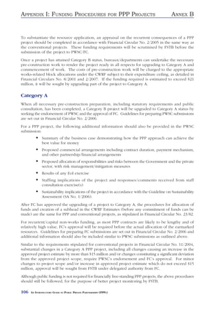 APPENDIX I: FUNDING PROCEDURES                                      FOR   PPP PROJECTS       ANNEX B


To substantiate the resource application, an appraisal on the recurrent consequences of a PPP
project should be completed in accordance with Financial Circular No. 2/2005 in the same way as
the conventional projects. These funding requirements will be scrutinised by FSTB before the
submission of the project to PWSC/FC.
Once a project has attained Category B status, bureaux/departments can undertake the necessary
pre-construction work to render the project ready in all respects for upgrading to Category A and
commencement of work. The costs of pre-construction work will be charged to the appropriate
works-related block allocations under the CWRF subject to their expenditure ceiling, as detailed in
Financial Circulars No. 8/2001 and 2/2007. If the funding required is estimated to exceed $21
million, it will be sought by upgrading part of the project to Category A.

Category A
When all necessary pre-construction preparation, including statutory requirements and public
consultation, has been completed, a Category B project will be upgraded to Category A status by
seeking the endorsement of PWSC and the approval of FC. Guidelines for preparing PWSC submissions
are set out in Financial Circular No. 2/2006.
For a PPP project, the following additional information should also be provided in the PWSC
submission:
              Summary of the business case demonstrating how the PPP approach can achieve the
              best value for money
              Proposed commercial arrangements including contract duration, payment mechanism,
              and other partnership/financial arrangements
              Proposed allocation of responsibilities and risks between the Government and the private
              sector, with risk management/mitigation measures
              Results of any EoI exercise
              Staffing implications of the project and responses/comments received from staff
              consultation exercise(s)
              Sustainability implications of the project in accordance with the Guideline on Sustainability
              Assessment (SA No. 1/2006).
After FC has approved the upgrading of a project to Category A, the procedures for allocation of
funds and creation of a subhead in the CWRF Estimates (before any commitment of funds can be
made) are the same for PPP and conventional projects, as stipulated in Financial Circular No. 23/82.
For recurrent/capital non-works funding, as most PPP contracts are likely to be lengthy and of
relatively high value, FC’s approval will be required before the actual allocation of the earmarked
resources. Guidelines for preparing FC submissions are set out in Financial Circular No. 2/2006 and
additional information should also be included similar to PWSC submissions as outlined above.
Similar to the requirements stipulated for conventional projects in Financial Circular No. 11/2004,
substantial changes in a Category A PPP project, including all changes causing an increase in the
approved project estimate by more than $15 million and/or changes constituting a significant deviation
from the approved project scope, require PWSC’s endorsement and FC’s approval. For minor
changes to project scope and/or increase in approved project estimate which do not exceed $15
million, approval will be sought from FSTB under delegated authority from FC.
Although public funding is not required for financially free-standing PPP projects, the above procedures
should still be followed, for the purpose of better project monitoring by FSTB.

106   AN INTRODUCTORY GUIDE TO PUBLIC PRIVATE PARTNERSHIPS (PPPS)
 