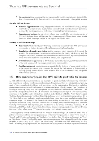 WHAT        IS A     PPP       AND WHAT ARE THE                     BENEFITS?


                Saving resources: assuming that savings are achieved, in comparison with the Public
                Sector Comparator (PSC), there should be a freeing of resources for other public services.

For the Private Sector:
                Business opportunities: being engaged to deliver a full suite of services e.g. design,
                construction, operations and maintenance, some of which were traditionally performed
                in-house by public agencies or performed by multiple private companies
                Export opportunities: the experience of and base provided by a continuing stream of
                PPP work in Hong Kong will increase the competitiveness of Hong Kong based service
                providers when bidding for work in the region and farther afield.

For the Wider Community:
                Bond markets: the third party financing commonly associated with PPPs provides an
                opportunity to further strengthen Hong Kongís growing bond market
                Regulation of service provision: as the procurer, rather than the deliverer of the
                service, the government can monitor and regulate the quality of delivery and the
                compliance with staff, health-related, environmental, financial/tariff, legal and commercial
                issues with less likelihood of conflict of interest, real or perceived
                Job creation: the opportunity to develop and expand businesses, outside the constraints
                of the civil service, will encourage employment opportunities
                Small government: transferring the responsibility for delivery of some public services
                to the private sector can help constrain the size of the civil service to that required to
                develop policy and to deliver those services which it is considered only the public
                sector should provide.

1.6        How accurate are claims that PPPs provide good value for money?
As with all forms of procurement there are examples of good and bad performance by contractors
and examples of well and poorly structured contracts. Nonetheless, there is a substantial and growing
pool of data - mainly derived from reviews carried out by independent third parties, including
government auditors - which leads to the conclusion that better value for money (see Question 4.3)
is being achieved by using PPPs through optimal risk allocation and other efficiency measures. One
review of a range of sectors in the UK found that on average cost savings of 17% were achieved
compared to the public sector alternatives; another, in the Institute of Public Policy Review report
‘Building Better Partnerships’ published in 2002, indicated lower savings in the range of just 2% to
3%. Nonetheless, this and other studies concluded that value for money was being realised in a
variety of ways. For instance, the Institute of Public Policy Review report concluded that high
quality facilities were being delivered on time and on budget; innovation in design was apparent;
working environments had improved; and risk transfer to the private sector had been real. A UK
National Audit Office study showed that almost three times as many projects were delivered within
time and budget when using PPPs than when using conventional procurement.
According to the Report on Operational PFI Projects by Partnerships UK in March 2006, 66% of
public sector respondents rate the performance of their service provider as either “Very Good” or
“Good” and 30% rate performance as “Satisfactory”, with less than 4% rating performance as “Poor”
or “Very Poor”. Over 97% of public sector contract managers rate their relationships with the service
provider as either “Very good”, “Good” or “Satisfactory”, and none rate their relationship as “Very
Poor”. For Hong Kong departments, the initial value for money test will be a risk adjusted comparison



10    AN INTRODUCTORY GUIDE TO PUBLIC PRIVATE PARTNERSHIPS (PPPS)
 