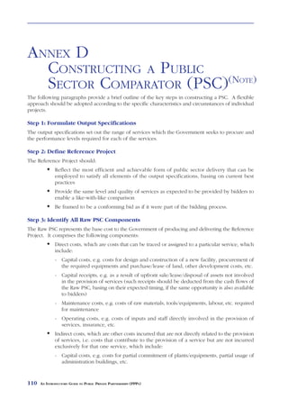 ANNEX D
  CONSTRUCTING A PUBLIC
  SECTOR COMPARATOR (PSC)(NOTE)
The following paragraphs provide a brief outline of the key steps in constructing a PSC. A flexible
approach should be adopted according to the specific characteristics and circumstances of individual
projects.

Step 1: Formulate Output Specifications
The output specifications set out the range of services which the Government seeks to procure and
the performance levels required for each of the services.

Step 2: Define Reference Project
The Reference Project should:
              Reflect the most efficient and achievable form of public sector delivery that can be
              employed to satisfy all elements of the output specifications, basing on current best
              practices
              Provide the same level and quality of services as expected to be provided by bidders to
              enable a like-with-like comparison
              Be framed to be a conforming bid as if it were part of the bidding process.

Step 3: Identify All Raw PSC Components
The Raw PSC represents the base cost to the Government of producing and delivering the Reference
Project. It comprises the following components:
              Direct costs, which are costs that can be traced or assigned to a particular service, which
              include:
              - Capital costs, e.g. costs for design and construction of a new facility, procurement of
                the required equipments and purchase/lease of land, other development costs, etc.
              - Capital receipts, e.g. as a result of upfront sale/lease/disposal of assets not involved
                in the provision of services (such receipts should be deducted from the cash flows of
                the Raw PSC, basing on their expected timing, if the same opportunity is also available
                to bidders)
              - Maintenance costs, e.g. costs of raw materials, tools/equipments, labour, etc. required
                for maintenance
              - Operating costs, e.g. costs of inputs and staff directly involved in the provision of
                services, insurance, etc.
              Indirect costs, which are other costs incurred that are not directly related to the provision
              of services, i.e. costs that contribute to the provision of a service but are not incurred
              exclusively for that one service, which include:
              - Capital costs, e.g. costs for partial commitment of plants/equipments, partial usage of
                administration buildings, etc.



110   AN INTRODUCTORY GUIDE TO PUBLIC PRIVATE PARTNERSHIPS (PPPS)
 