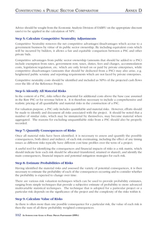 CONSTRUCTING               A   PUBLIC SECTOR COMPARATOR                                ANNEX D


Advice should be sought from the Economic Analysis Division of EABFU on the appropriate discount
rate(s) to be applied in the calculation of NPV.

Step 5: Calculate Competitive Neutrality Adjustments
Competitive Neutrality removes the net competitive advantages/disadvantages which accrue to a
government business by virtue of its public sector ownership. By including equivalent costs which
will be incurred by bidders, it allows a fair and equitable comparison between a PSC and other
private bids.
Competitive advantages from public sector ownership (amounts that should be added to a PSC)
include exemption from rates, government rent, taxes, duties, fees and charges, accommodation
costs, legislation/regulation, etc. which are only levied on or paid by private enterprises, while
competitive disadvantages (amounts that should be deducted from a PSC) may also arise, e.g.
heightened public scrutiny and reporting requirements which are not faced by private enterprises.
Competitive neutrality costs should be identified and included as NPVs of the projected cash flows
over the life of the Reference Project.

Step 6: Identify All Material Risks
In the context of a PSC, risks reflect the potential for additional costs above the base case assumed
in the Raw PSC or for revenue below it. It is therefore necessary to include a comprehensive and
realistic pricing of all quantifiable and material risks in the construction of a PSC.
For valuation purpose, a PSC only includes quantifiable and material risks. However, efforts should
be made to identify and document all risks associated with the project. It should be noted that a
number of similar risks, which may be immaterial by themselves, may become material when
aggregated. The reasons for excluding unquantifiable risks from a PSC should also be properly
recorded.

Step 7: Quantify Consequences of Risks
Once all material risks have been identified, it is necessary to assess and quantify the possible
consequences, both direct and indirect, of each risk eventuating, including the effect of any timing
issues as different risks typically have different cost/time profiles over the term of a project.
A useful tool for identifying the consequences and financial impacts of risks is a risk matrix, which
should indicate how each risk should be allocated (transferred, retained or shared), and identify the
main consequences, financial impacts and potential mitigation strategies for each risk.

Step 8: Estimate Probabilities of Risks
Having identified the material risks and assessed the variety of potential consequences, it is then
necessary to estimate the probability of each of the consequences occurring and to consider whether
the probability is expected to change over time.
There are various risk valuation techniques which can be used to provide probability estimates,
ranging from simple techniques that provide a subjective estimate of probability to more advanced
multivariable statistical techniques. The technique that is adopted for a particular project or a
particular risk depends on the significance of the project and the complexity of the risks within it.

Step 9: Calculate Value of Risks
As there is often more than one possible consequence for a particular risk, the value of each risk is
then the sum of all these probability weighted consequences.

112   AN INTRODUCTORY GUIDE TO PUBLIC PRIVATE PARTNERSHIPS (PPPS)
 