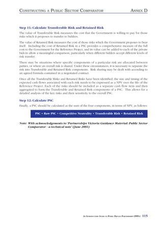 CONSTRUCTING          A   PUBLIC SECTOR COMPARATOR                                                  ANNEX D


Step 11: Calculate Transferable Risk and Retained Risk
The value of Transferable Risk measures the cost that the Government is willing to pay for those
risks which it proposes to transfer to bidders.
The value of Retained Risk measures the cost of those risks which the Government proposes to bear
itself. Including the cost of Retained Risk in a PSC provides a comprehensive measure of the full
cost to the Government for the Reference Project, and its value can be added to each of the private
bids to allow a meaningful comparison, particularly when different bidders accept different levels of
risk transfer.
There may be situations where specific components of a particular risk are allocated between
parties, or where an overall risk is shared. Under these circumstances, it is necessary to separate the
risk into Transferable and Retained Risk components. Risk sharing may be dealt with according to
an agreed formula contained in a negotiated contract.
Once all the Transferable Risks and Retained Risks have been identified, the size and timing of the
expected cash flows associated with each risk needs to be expressed as a NPV over the life of the
Reference Project. Each of the risks should be included as a separate cash flow item and then
aggregated to form the Transferable and Retained Risk components of a PSC. This allows for a
detailed analysis of the key risks and their sensitivity to the overall PSC.

Step 12: Calculate PSC
Finally, a PSC should be calculated as the sum of the four components, in terms of NPV, as follows:

            PSC = Raw PSC + Competitive Neutrality + Transferable Risk + Retained Risk


Note: With acknowledgements to ‘Partnerships Victoria Guidance Material: Public Sector
      Comparator - a technical note’ (June 2001)




                                                   AN INTRODUCTORY GUIDE TO PUBLIC PRIVATE PARTNERSHIPS (PPPS)   115
 