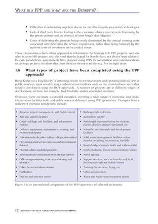 WHAT         IS A      PPP     AND WHAT ARE THE                     BENEFITS?


                 Difficulties in substituting suppliers due to the need to integrate proprietary technologies
                 Lack of third party finance leading to the excessive reliance on corporate borrowing by
                 the private partner and an absence of arms length due diligence
                 Costs of delivering the projects being overly dominated by the annual running costs
                 associated with delivering the service requirement, rather than being balanced by the
                 up-front costs of investment in the project assets.
These circumstances have often appeared in Information Technology (IT) PPP projects, and less
often in other PPP projects, with the result that the hoped for benefits have not always been achieved.
In some jurisdictions, governments have stopped using PPPs for information and communications
technology projects; in others they limit them to shorter contracts e.g. five to eight years.

1.8         What types of project have been completed using the PPP
            approach?
Hong Kong has a long history of attracting private sector investment and operating skills to deliver
public services, most notably major infrastructure facilities such as the cross-harbour and other
tunnels developed using the BOT approach. A number of projects are at different stages of
development, or have, for example, had feasibility studies conducted on them.
Overseas, there are many successful examples, covering a wide range of economic and social
infrastructure facilities built, and public services delivered, using PPP approaches. Examples from a
number of overseas jurisdictions include:

     Airports, airport management, and flight control                 Railways/light rail/trams
     Arts and culture facilities                                      Renewable energy
     Court buildings and facilities, and information                  Residential accommodation for students,
     systems                                                          nurses, doctors, military personnel, etc
     Defence equipment, maintenance, training, and                    Scientific, and research and development
     procurement support                                              facilities
     Education (schools, police/military colleges, universities)      Solid waste management facilities, refuse
                                                                      transfer, recycling, incineration, landfills
     Fleet management services (land, sea and air, civilian and
     defence)                                                         Roads/bridges/tunnels (with and without tolls)
     Hospitals, clinics, medical equipment                            Sports stadiums, leisure and recreation centres
     Information and communications technology services               Street lighting
     Office new provisioning, in situ reprovisioning, and             Support services, such as laundry and food,
     relocation                                                       for hospitals/prisons/elderly homes
     Police, fire and ambulance stations                              Training-fire services, flying, etc
     Port facilities                                                  Urban regeneration
     Prisons and prisoner escort                                      Water and waste water treatment plants


Figure 3 is an international comparison of the PPP experience of selected economies.




12    AN INTRODUCTORY GUIDE TO PUBLIC PRIVATE PARTNERSHIPS (PPPS)
 