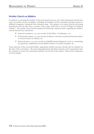 MANAGEMENT               OF    PROBITY                                                   ANNEX G


Probity Check on Bidders
In addition to ensuring the probity of the procurement process, the client department should also
carry out probity checks on bidders, including all members of the consortium and their parent or
affiliated companies, during the bid evaluation stage. The purpose is to ensure that the procuring
department will not enter into a contract with a party which has a record of illegal or unethical
activities. The probity check should examine the following corporate issues regarding the bidders’
current and previous operations:
              Financial soundness, e.g. any records of bad debts, or bankruptcy, etc.
              Professional conduct, e.g. any records of offence/conviction of professional misconduct,
              or serious breach of contract, etc.
              Ethical practices, e.g. any records of unfulfilled legal obligations (such as outstanding
              tax payment); exploitation of non-skilled workers; or fraud/corruption, etc.
Upon selection of the successful bidder, appropriate probity measures should also be adopted on
the side of the consortium. The procuring department should incorporate such requirements into
the contracts to ensure the consortium’s probity over the life of the project. Please refer to Question
13.10 for details.




136   AN INTRODUCTORY GUIDE TO PUBLIC PRIVATE PARTNERSHIPS (PPPS)
 