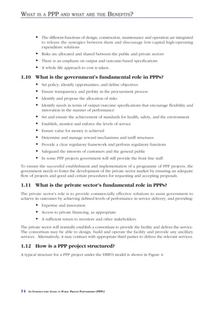 WHAT       IS A     PPP       AND WHAT ARE THE                     BENEFITS?


               The different functions of design, construction, maintenance and operation are integrated
               to release the synergies between them and discourage low-capital/high-operating
               expenditure solutions
               Risks are allocated and shared between the public and private sectors
               There is an emphasis on output and outcome-based specifications
               A whole life approach to cost is taken.

1.10 What is the government’s fundamental role in PPPs?
               Set policy, identify opportunities, and define objectives
               Ensure transparency and probity in the procurement process
               Identify and propose the allocation of risks
               Identify needs in terms of output/outcome specifications that encourage flexibility and
               innovation in the manner of performance
               Set and ensure the achievement of standards for health, safety, and the environment
               Establish, monitor and enforce the levels of service
               Ensure value for money is achieved
               Determine and manage reward mechanisms and tariff structures
               Provide a clear regulatory framework and perform regulatory functions
               Safeguard the interests of customers and the general public
               In some PPP projects government will still provide the front line staff.
To ensure the successful establishment and implementation of a programme of PPP projects, the
government needs to foster the development of the private sector market by ensuring an adequate
flow of projects and good and certain procedures for requesting and accepting proposals.

1.11 What is the private sector’s fundamental role in PPPs?
The private sector’s role is to provide commercially effective solutions to assist government to
achieve its outcomes by achieving defined levels of performance in service delivery; and providing:
               Expertise and innovation
               Access to private financing, as appropriate
               A sufficient return to investors and other stakeholders.
The private sector will normally establish a consortium to provide the facility and deliver the service.
The consortium may be able to design, build and operate the facility and provide any ancillary
services. Alternatively, it may contract with appropriate third parties to deliver the relevant services.

1.12 How is a PPP project structured?
A typical structure for a PPP project under the DBFO model is shown in Figure 4:




14   AN INTRODUCTORY GUIDE TO PUBLIC PRIVATE PARTNERSHIPS (PPPS)
 
