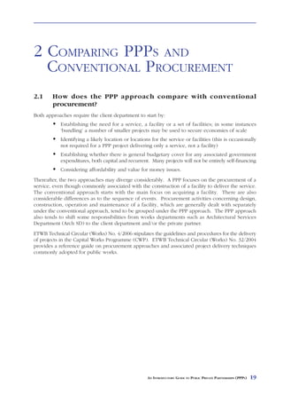 WHAT      IS A   PPP     AND WHAT ARE THE                    BENEFITS?



2 COMPARING PPPS AND
  CONVENTIONAL PROCUREMENT
2.1     How does the PPP approach compare with conventional
        procurement?
Both approaches require the client department to start by:
            Establishing the need for a service, a facility or a set of facilities; in some instances
            ‘bundling’ a number of smaller projects may be used to secure economies of scale
            Identifying a likely location or locations for the service or facilities (this is occasionally
            not required for a PPP project delivering only a service, not a facility)
            Establishing whether there is general budgetary cover for any associated government
            expenditures, both capital and recurrent. Many projects will not be entirely self-financing
            Considering affordability and value for money issues.
Thereafter, the two approaches may diverge considerably. A PPP focuses on the procurement of a
service, even though commonly associated with the construction of a facility to deliver the service.
The conventional approach starts with the main focus on acquiring a facility. There are also
considerable differences as to the sequence of events. Procurement activities concerning design,
construction, operation and maintenance of a facility, which are generally dealt with separately
under the conventional approach, tend to be grouped under the PPP approach. The PPP approach
also tends to shift some responsibilities from works departments such as Architectural Services
Department (Arch SD) to the client department and/or the private partner.
ETWB Technical Circular (Works) No. 4/2006 stipulates the guidelines and procedures for the delivery
of projects in the Capital Works Programme (CWP). ETWB Technical Circular (Works) No. 32/2004
provides a reference guide on procurement approaches and associated project delivery techniques
commonly adopted for public works.




                                                     AN INTRODUCTORY GUIDE TO PUBLIC PRIVATE PARTNERSHIPS (PPPS)   19
 