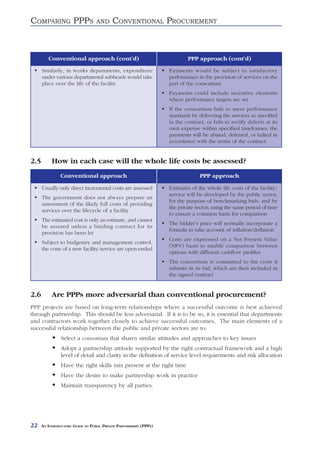 COMPARING PPPS                     AND     CONVENTIONAL PROCUREMENT



         Conventional approach (cont’d)                                     PPP approach (cont’d)
      Similarly, in works departments, expenditure                  Payments would be subject to satisfactory
      under various departmental subheads would take                performance in the provision of services on the
      place over the life of the facility                           part of the consortium
                                                                    Payments could include incentive elements
                                                                    where performance targets are set
                                                                    If the consortium fails to meet performance
                                                                    standards by delivering the services as specified
                                                                    in the contract, or fails to rectify defects at its
                                                                    own expense within specified timeframes, the
                                                                    payments will be abated, deferred, or halted in
                                                                    accordance with the terms of the contract


2.5        How in each case will the whole life costs be assessed?
                Conventional approach                                             PPP approach

      Usually only direct incremental costs are assessed            Estimates of the whole life costs of the facility/
                                                                    service will be developed by the public sector,
      The government does not always prepare an
                                                                    for the purpose of benchmarking bids, and by
      assessment of the likely full costs of providing
                                                                    the private sector; using the same period of time
      services over the lifecycle of a facility
                                                                    to ensure a common basis for comparison
      The estimated cost is only an estimate, and cannot
                                                                    The bidder’s price will normally incorporate a
      be assured unless a binding contract for its
                                                                    formula to take account of inflation/deflation
      provision has been let
                                                                    Costs are expressed on a Net Present Value
      Subject to budgetary and management control,
                                                                    (NPV) basis to enable comparison between
      the costs of a new facility/service are open-ended
                                                                    options with different cashflow profiles
                                                                    The consortium is committed to the costs it
                                                                    submits in its bid, which are then included in
                                                                    the signed contract


2.6        Are PPPs more adversarial than conventional procurement?
PPP projects are based on long-term relationships where a successful outcome is best achieved
through partnership. This should be less adversarial. If it is to be so, it is essential that departments
and contractors work together closely to achieve successful outcomes. The main elements of a
successful relationship between the public and private sectors are to:
                Select a consortium that shares similar attitudes and approaches to key issues
                Adopt a partnership attitude supported by the right contractual framework and a high
                level of detail and clarity in the definition of service level requirements and risk allocation
                Have the right skills mix present at the right time
                Have the desire to make partnership work in practice
                Maintain transparency by all parties.




22    AN INTRODUCTORY GUIDE TO PUBLIC PRIVATE PARTNERSHIPS (PPPS)
 