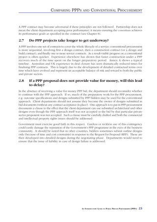COMPARING PPPS              AND     CONVENTIONAL PROCUREMENT


A PPP contract may become adversarial if these principles are not followed. Partnership does not
mean the client department accepting poor performance; it means ensuring the consortium achieves
its performance goals as specified in the contract (see Chapter 8).

2.7     Do PPP projects take longer to get underway?
A PPP involves one set of contracts to cover the whole lifecycle of a service; conventional procurement
is more sequential, involving first a design contract, then a construction contract (or a design and
build contract), and finally one or more service contracts. As a result visible progress on a conventional
project is often quicker. Experience elsewhere has shown that faster construction under a PPP
recovers much of the time spent on the longer preparatory period. Annex A shows a typical
timeline. Australian and UK experience in deal closure has seen dramatically reduced times for
finalising PPP contracts. This is largely due to the development of detailed contractual terms over
time which have evolved and represent an acceptable balance of risk and reward to both the public
and private sectors.

2.8     If a PPP proposal does not provide value for money, will this lead
        to delay?
In the absence of receiving a value for money PPP bid, the department should reconsider whether
to continue with the PPP approach. If so, much of the preparatory work for the PPP procurement,
e.g. outcome specifications and designs submitted by PPP bidders may be used for the conventional
approach. Client departments should not assume they become the owner of designs submitted in
bid documents (without any contract acceptance in place). One approach is to put in PPP procurement
documents a clause to the effect that the client department can use submitted architectural and other
designs even though the PPP approach itself was not accepted or the bid by that particular private
sector proponent was not accepted. Such a clause must be carefully drafted and both the commercial
and intellectual property rights issues should be addressed.
Government must exercise good faith in this respect. Careless or reckless use of this contingency
could easily damage the reputation of the Government’s PPP programme in the eyes of the business
community. It should be noted that in other countries, bidders sometimes submit outline designs
only (because of time and cost constraints) in response to the Request for Proposal (RFP). These are
then developed into detailed designs during the negotiating phase. Departments would need to
ensure that the issue of liability in case of design failure is addressed.




                                                      AN INTRODUCTORY GUIDE TO PUBLIC PRIVATE PARTNERSHIPS (PPPS)   23
 