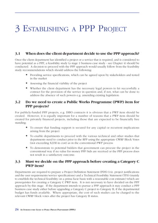 ESTABLISHING               A   PPP PROJECT



3 ESTABLISHING                                               A      PPP PROJECT

3.1        When does the client department decide to use the PPP approach?
Once the client department has identified a project or a service that is required, and is considered to
have potential as a PPP, a feasibility study (a stage 1 business case study - see Chapter 4) should be
conducted. A decision to proceed with the PPP approach would usually follow from the feasibility
study recommendations which should address the following:
                Providing service specifications, which can be agreed upon by stakeholders and tested
                in the market
                Assessing the financial viability of the project
                Whether the client department has the necessary legal powers to let successfully a
                contract for the provision of the service in question and, if not, what can be done to
                address the absence of such powers e.g. amending existing legislation.

3.2        Do we need to create a Public Works Programme (PWP) item for
           PPP projects?
For publicly-funded PPP projects, e.g. DBO contracts it is obvious that a PWP item should be
created. However, it is equally important for a number of reasons that a PWP item should be
created for privately financed projects, including those that are expected to be financially free
standing:
                To ensure that funding support is secured for any capital or recurrent implications
                arising from the project
                To enable departments to proceed with the various technical and other studies that
                departments need to conduct prior to the RFP using the appropriate CWRF Block Votes
                (not exceeding $21M in cost) as in the conventional PWP process
                To demonstrate to potential bidders that government can procure the project in the
                conventional way if no value for money PPP bids are received or the PPP process does
                not result in a satisfactory outcome.

3.3        Must we decide on the PPP approach before creating a Category C
           PWP item?
Departments are required to prepare a Project Definition Statement (PDS) (viz. project justifications
and the user requirements/service specifications) and a Technical Feasibility Statement (TFS) (mainly
to establish the technical feasibility on a prima facie basis with a reasonable cost estimate) which are
prerequisites for creating a Category C PWP item. It is not necessary to have decided on the PPP
approach by this stage. If the department intends to pursue a PPP approach it may conduct a PPP
business case study either before upgrading a Category C project to Category B, if the departmental
budget has funds available. Where appropriate, the cost of such studies can be charged to the
relevant CWRF block votes after the project has Category B status.



24    AN INTRODUCTORY GUIDE TO PUBLIC PRIVATE PARTNERSHIPS (PPPS)
 
