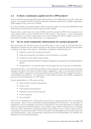 ESTABLISHING               A   PPP PROJECT


3.4     Is there a minimum capital cost for a PPP project?
The cost involved in procuring PPP projects dictates that it is not worthwhile to do so for small value
projects. For example, the UK Treasury has indicated a minimum capital value of £20M is appropriate,
whilst Singapore has set the bar at S$50M.
As a rule of thumb, any proposed project with an expected capital cost of less than HK$300M would
likely find the traditional procurement approach more suitable.
Projects with a capital value of less than $300M can still be pursued as PPPs if, for example, two or
more similar projects can be bundled into one PPP contract. Alternatively, a series of replicable
smaller projects, e.g. schools (with capital costs of about $100M) may still be suitable as the costs of
procurement will fall as more similar projects are implemented.

3.5     Do we need community endorsement of a project proposal?
Like any project, the ultimate success of any PPP project is due, in part, to ensuring that those
individuals or bodies who are directly interested in the project are kept fully informed and properly
consulted at all stages of the project. Stakeholder consultation should therefore be:
            Extensive and involve all interested parties
            Open and transparent, providing as much information as possible
            Conducted at the earliest stage possible
            On-going, maintaining effective dialogue throughout the preparatory and implementation
            phases
            Comprehensive, covering all aspects of the project that are of interest to stakeholders.
The Chief Executive, in his 2007 Election Platform Policy Blueprint, stated that the focus of decision
making in the future Government would be public engagement. There is no hard and fast rule for
conducting public engagement and bureaux/departments should tailor their engagement plans to
suit individual circumstances. It is important to match different stages of the public engagement
process into the development of a PPP project.
Typical stakeholders in a PPP project include:
            Relevant policy bureaux/departments
            Service users
            Staff members being affected
            Politicians, interest/pressure groups
            Local community
            General public.
The level of consultation for a PPP project may need to be greater than that for a conventional
procurement. There can be considerable misunderstanding of the PPP process. The principles of
transparency and accountability mean that it is important for the client department to explain the
project to interested and affected parties. For example, using a PPP for the provision of a hospital
may only involve the delivery of physical facilities and ancillary services, with the clinical services
continuing to be publicly provided. However, the public and staff might fear that public health care
was being privatised. Early and thorough communication with all stakeholders can minimise the
likelihood of such misunderstandings.


                                                     AN INTRODUCTORY GUIDE TO PUBLIC PRIVATE PARTNERSHIPS (PPPS)   25
 