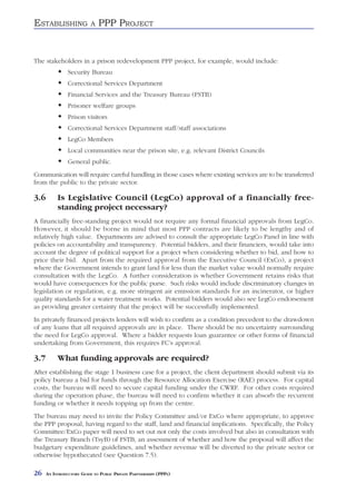 ESTABLISHING               A   PPP PROJECT


The stakeholders in a prison redevelopment PPP project, for example, would include:
                Security Bureau
                Correctional Services Department
                Financial Services and the Treasury Bureau (FSTB)
                Prisoner welfare groups
                Prison visitors
                Correctional Services Department staff/staff associations
                LegCo Members
                Local communities near the prison site, e.g. relevant District Councils
                General public.
Communication will require careful handling in those cases where existing services are to be transferred
from the public to the private sector.

3.6        Is Legislative Council (LegCo) approval of a financially free-
           standing project necessary?
A financially free-standing project would not require any formal financial approvals from LegCo.
However, it should be borne in mind that most PPP contracts are likely to be lengthy and of
relatively high value. Departments are advised to consult the appropriate LegCo Panel in line with
policies on accountability and transparency. Potential bidders, and their financiers, would take into
account the degree of political support for a project when considering whether to bid, and how to
price their bid. Apart from the required approval from the Executive Council (ExCo), a project
where the Government intends to grant land for less than the market value would normally require
consultation with the LegCo. A further consideration is whether Government retains risks that
would have consequences for the public purse. Such risks would include discriminatory changes in
legislation or regulation, e.g. more stringent air emission standards for an incinerator, or higher
quality standards for a water treatment works. Potential bidders would also see LegCo endorsement
as providing greater certainty that the project will be successfully implemented.
In privately financed projects lenders will wish to confirm as a condition precedent to the drawdown
of any loans that all required approvals are in place. There should be no uncertainty surrounding
the need for LegCo approval. Where a bidder requests loan guarantee or other forms of financial
undertaking from Government, this requires FC’s approval.

3.7        What funding approvals are required?
After establishing the stage 1 business case for a project, the client department should submit via its
policy bureau a bid for funds through the Resource Allocation Exercise (RAE) process. For capital
costs, the bureau will need to secure capital funding under the CWRF. For other costs required
during the operation phase, the bureau will need to confirm whether it can absorb the recurrent
funding or whether it needs topping up from the centre.
The bureau may need to invite the Policy Committee and/or ExCo where appropriate, to approve
the PPP proposal, having regard to the staff, land and financial implications. Specifically, the Policy
Committee/ExCo paper will need to set out not only the costs involved but also in consultation with
the Treasury Branch (TsyB) of FSTB, an assessment of whether and how the proposal will affect the
budgetary expenditure guidelines, and whether revenue will be diverted to the private sector or
otherwise hypothecated (see Question 7.5).

26    AN INTRODUCTORY GUIDE TO PUBLIC PRIVATE PARTNERSHIPS (PPPS)
 