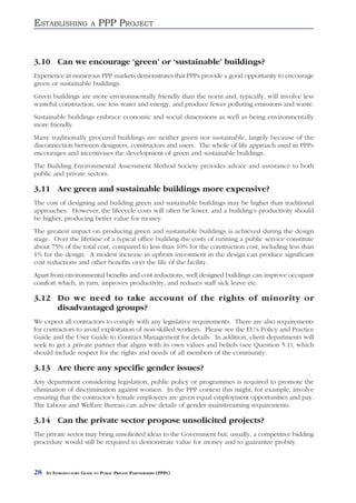 ESTABLISHING              A   PPP PROJECT



3.10 Can we encourage ‘green’ or ‘sustainable’ buildings?
Experience in numerous PPP markets demonstrates that PPPs provide a good opportunity to encourage
green or sustainable buildings.
Green buildings are more environmentally friendly than the norm and, typically, will involve less
wasteful construction, use less water and energy, and produce fewer polluting emissions and waste.
Sustainable buildings embrace economic and social dimensions as well as being environmentally
more friendly.
Many traditionally procured buildings are neither green nor sustainable, largely because of the
disconnection between designers, constructors and users. The whole of life approach used in PPPs
encourages and incentivises the development of green and sustainable buildings.
The Building Environmental Assessment Method Society provides advice and assistance to both
public and private sectors.

3.11 Are green and sustainable buildings more expensive?
The cost of designing and building green and sustainable buildings may be higher than traditional
approaches. However, the lifecycle costs will often be lower, and a building’s productivity should
be higher, producing better value for money.
The greatest impact on producing green and sustainable buildings is achieved during the design
stage. Over the lifetime of a typical office building the costs of running a public service constitute
about 75% of the total cost, compared to less than 10% for the construction cost, including less than
1% for the design. A modest increase in upfront investment in the design can produce significant
cost reductions and other benefits over the life of the facility.
Apart from environmental benefits and cost reductions, well designed buildings can improve occupant
comfort which, in turn, improves productivity, and reduces staff sick leave etc.

3.12 Do we need to take account of the rights of minority or
     disadvantaged groups?
We expect all contractors to comply with any legislative requirements. There are also requirements
for contractors to avoid exploitation of non-skilled workers. Please see the EU’s Policy and Practice
Guide and the User Guide to Contract Management for details. In addition, client departments will
seek to get a private partner that aligns with its own values and beliefs (see Question 5.1), which
should include respect for the rights and needs of all members of the community.

3.13 Are there any specific gender issues?
Any department considering legislation, public policy or programmes is required to promote the
elimination of discrimination against women. In the PPP context this might, for example, involve
ensuring that the contractor’s female employees are given equal employment opportunities and pay.
The Labour and Welfare Bureau can advise details of gender mainstreaming requirements.

3.14 Can the private sector propose unsolicited projects?
The private sector may bring unsolicited ideas to the Government but, usually, a competitive bidding
procedure would still be required to demonstrate value for money and to guarantee probity.



28   AN INTRODUCTORY GUIDE TO PUBLIC PRIVATE PARTNERSHIPS (PPPS)
 