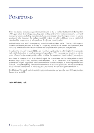 FOREWORD

There has been a tremendous growth internationally in the use of the Public Private Partnership
(PPP) approach to deliver large scale, long term facilities and services for the community. More and
more governments, including many in Asia, have come to appreciate the improvements in service
quality and value for money that well prepared PPP projects can achieve. PPPs are now an established
part of public procurement in advanced and developing countries alike.
Naturally there have been challenges and many lessons have been learnt. This 2nd Edition of the
PPP Guide has been prepared so that we in Hong Kong learn from the lessons and experience built
up locally and overseas and ensure that our PPP projects follow up to date best practices.
It is clear that properly prepared PPPs can contribute significantly to achieving the Government’s
well-established policy of ‘small government, big market’. PPPs encourage the creation of private
sector jobs and business opportunities, whilst avoiding the unnecessary creation of civil service jobs.
The advice in this Guide has drawn heavily upon the experiences and excellent publications in
Australia, especially Victoria, and the United Kingdom. The EU also wishes to acknowledge with
gratitude the helpful suggestions and comments made by our colleagues in many departments and
bureaux. Many Hong Kong and overseas individuals in both the public and private sectors have
made valuable contributions in producing this 2nd edition. We are most grateful to them all.
The Efficiency Unit stands ready to assist departments to examine and grasp the many PPP opportunities
that are now available.




Head, Efficiency Unit




2   AN INTRODUCTORY GUIDE TO PUBLIC PRIVATE PARTNERSHIPS (PPPS)
 