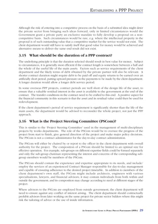 ESTABLISHING               A   PPP PROJECT



Although the risk of entering into a competitive process on the basis of a submitted idea might deter
the private sector from bringing such ideas forward, only in limited circumstances would the
Government grant a private party an exclusive mandate to fully develop a proposal on a non-
competitive basis. Such circumstances would be rare, e.g. where the intellectual property in the
proposal is of such outstanding value that a competitive market for the service would not exist. The
client department would still have to satisfy itself that good value for money would be achieved and
alternative means to deliver the same end result did not exist.

3.15 What should be the duration of a PPP contract?
The underlying principle is that the duration selected should result in best value for money. Subject
to circumstances, it is generally most efficient if the contract length is somewhere between a half and
the whole of the useful life of the main assets. Factors such as service requirements of the client
department and the likely terms of debt obtained by the private partner will also be relevant. A
shorter contract duration might require debt to be paid off and equity returns to be earned over an
artificially short period, putting upward pressure on the payments to be made by the client department.
A longer duration would allow a longer debt service period.
In some overseas PPP projects, contract periods are well short of the design life of the asset, to
ensure that a valuable residual interest in the asset is available to the government at the end of the
contract. The transfer conditions in the contract need to be crafted to this end. A positive aspect for
the financial community in this scenario is that the asset and its residual value could then be used for
redevelopment.
If the client department’s period of service requirement is significantly shorter than the life of the
main assets, the department would be advised to reconsider the whole project, not just the PPP
approach.

3.16 What is the Project Steering Committee (PSCom)?
This is similar to the ‘Project Steering Committee’ used in the management of multi-disciplinary
projects by works departments. The role of the PSCom would be to oversee the progress of the
project from start to finish, give general direction of the project and make major policy decisions.
The PSCom is not a contract administrator for the day-to-day contract administration.
The PSCom will either be chaired by or report to the officer in the client department with overall
authority for the project. The composition of a PSCom should be limited to an optimal size for
effective operation. For example, sub-groups on different expertise fields could be formed separately
and only the sub-group chairman representing the interest and concerns of the corresponding sub-
group members would be members of the PSCom.
The PSCom should contain the experience and expertise appropriate to its needs, and include/
employ the services of an experienced Contract Manager responsible for day-to-day management
and capable of ensuring adherence to the desired project timetable. In addition to members of the
client department’s own staff, the PSCom might include architects, engineers with various
specialisations, lawyers, and financial advisors; it may contain individuals from both within and
outside the government; and its composition may change according to need at different stages of the
project.
Where advisors to the PSCom are employed from outside government, the client department will
need to ensure against any conflict of interest arising. The client department should contractually
prohibit advisors from later working on the same project for private sector bidders where this might
risk the tailoring of advice or the use of inside information.


                                                     AN INTRODUCTORY GUIDE TO PUBLIC PRIVATE PARTNERSHIPS (PPPS)   29
 
