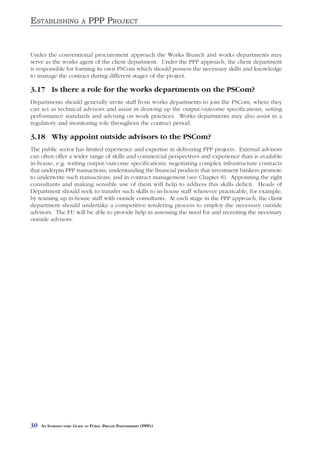 ESTABLISHING              A   PPP PROJECT


Under the conventional procurement approach the Works Branch and works departments may
serve as the works agent of the client department. Under the PPP approach, the client department
is responsible for forming its own PSCom which should possess the necessary skills and knowledge
to manage the contract during different stages of the project.

3.17 Is there a role for the works departments on the PSCom?
Departments should generally invite staff from works departments to join the PSCom, where they
can act as technical advisors and assist in drawing up the output/outcome specifications, setting
performance standards and advising on work practices. Works departments may also assist in a
regulatory and monitoring role throughout the contract period.

3.18 Why appoint outside advisors to the PSCom?
The public sector has limited experience and expertise in delivering PPP projects. External advisors
can often offer a wider range of skills and commercial perspectives and experience than is available
in-house, e.g. writing output/outcome specifications; negotiating complex infrastructure contracts
that underpin PPP transactions; understanding the financial products that investment bankers promote
to underwrite such transactions; and in contract management (see Chapter 8). Appointing the right
consultants and making sensible use of them will help to address this skills deficit. Heads of
Department should seek to transfer such skills to in-house staff wherever practicable, for example,
by teaming up in-house staff with outside consultants. At each stage in the PPP approach, the client
department should undertake a competitive tendering process to employ the necessary outside
advisors. The EU will be able to provide help in assessing the need for and recruiting the necessary
outside advisors.




30   AN INTRODUCTORY GUIDE TO PUBLIC PRIVATE PARTNERSHIPS (PPPS)
 