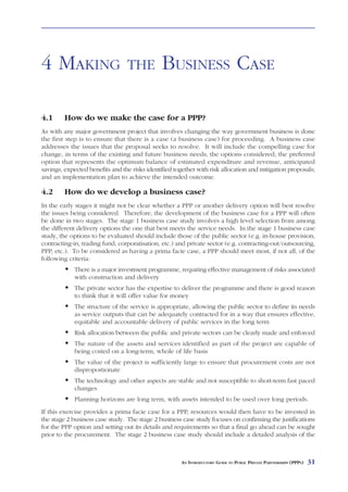 ESTABLISHING               A   PPP PROJECT



4 MAKING                         THE           BUSINESS CASE

4.1      How do we make the case for a PPP?
As with any major government project that involves changing the way government business is done
the first step is to ensure that there is a case (a business case) for proceeding. A business case
addresses the issues that the proposal seeks to resolve. It will include the compelling case for
change, in terms of the existing and future business needs; the options considered; the preferred
option that represents the optimum balance of estimated expenditure and revenue, anticipated
savings, expected benefits and the risks identified together with risk allocation and mitigation proposals;
and an implementation plan to achieve the intended outcome.

4.2      How do we develop a business case?
In the early stages it might not be clear whether a PPP or another delivery option will best resolve
the issues being considered. Therefore, the development of the business case for a PPP will often
be done in two stages. The stage 1 business case study involves a high level selection from among
the different delivery options the one that best meets the service needs. In the stage 1 business case
study, the options to be evaluated should include those of the public sector (e.g. in-house provision,
contracting-in, trading fund, corporatisation, etc.) and private sector (e.g. contracting-out/outsourcing,
PPP, etc.). To be considered as having a prima facie case, a PPP should meet most, if not all, of the
following criteria:
            There is a major investment programme, requiring effective management of risks associated
            with construction and delivery
            The private sector has the expertise to deliver the programme and there is good reason
            to think that it will offer value for money
            The structure of the service is appropriate, allowing the public sector to define its needs
            as service outputs that can be adequately contracted for in a way that ensures effective,
            equitable and accountable delivery of public services in the long term
            Risk allocation between the public and private sectors can be clearly made and enforced
            The nature of the assets and services identified as part of the project are capable of
            being costed on a long-term, whole of life basis
            The value of the project is sufficiently large to ensure that procurement costs are not
            disproportionate
            The technology and other aspects are stable and not susceptible to short-term fast paced
            changes
            Planning horizons are long term, with assets intended to be used over long periods.
If this exercise provides a prima facie case for a PPP, resources would then have to be invested in
the stage 2 business case study. The stage 2 business case study focuses on confirming the justifications
for the PPP option and setting out its details and requirements so that a final go ahead can be sought
prior to the procurement. The stage 2 business case study should include a detailed analysis of the



                                                      AN INTRODUCTORY GUIDE TO PUBLIC PRIVATE PARTNERSHIPS (PPPS)   31
 