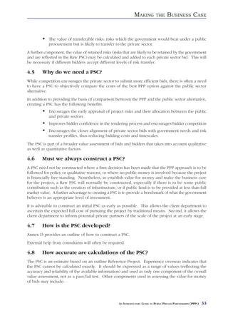 MAKING          THE     BUSINESS CASE


            The value of transferable risks: risks which the government would bear under a public
            procurement but is likely to transfer to the private sector.
A further component, the value of retained risks (risks that are likely to be retained by the government
and are reflected in the Raw PSC) may be calculated and added to each private sector bid. This will
be necessary if different bidders accept different levels of risk transfer.

4.5     Why do we need a PSC?
While competition encourages the private sector to submit more efficient bids, there is often a need
to have a PSC to objectively compare the costs of the best PPP option against the public sector
alternative.
In addition to providing the basis of comparison between the PPP and the public sector alternative,
creating a PSC has the following benefits:
            Encourages the early appraisal of project risks and their allocation between the public
            and private sectors
            Improves bidder confidence in the tendering process and encourages bidder competition
            Encourages the closer alignment of private sector bids with government needs and risk
            transfer profiles, thus reducing bidding costs and timescales.
The PSC is part of a broader value assessment of bids and bidders that takes into account qualitative
as well as quantitative factors.

4.6     Must we always construct a PSC?
A PSC need not be constructed where a firm decision has been made that the PPP approach is to be
followed for policy or qualitative reasons, or where no public money is involved because the project
is financially free-standing. Nonetheless, to establish value for money and make the business case
for the project, a Raw PSC will normally be constructed, especially if there is to be some public
contribution such as the creation of infrastructure, or if public land is to be provided at less than full
market value. A further advantage to creating a PSC is to provide a benchmark of what the government
believes is an appropriate level of investment.
It is advisable to construct an initial PSC as early as possible. This allows the client department to
ascertain the expected full cost of pursuing the project by traditional means. Second, it allows the
client department to inform potential private partners of the scale of the project at an early stage.

4.7     How is the PSC developed?
Annex D provides an outline of how to construct a PSC.
External help from consultants will often be required.

4.8     How accurate are calculations of the PSC?
The PSC is an estimate based on an outline Reference Project. Experience overseas indicates that
the PSC cannot be calculated exactly. It should be expressed as a range of values (reflecting the
accuracy and reliability of the available information) and used as only one component of the overall
value assessment, not as a pass/fail test. Other components used in assessing the value for money
of bids may include:




                                                      AN INTRODUCTORY GUIDE TO PUBLIC PRIVATE PARTNERSHIPS (PPPS)   33
 