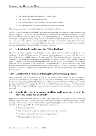 MAKING          THE     BUSINESS CASE


                The quality/quantity/range of service deliverables
                The operational commencement date
                Any non-quantifiable risks absorbed by the private partner
                The reputation and financial standing of the private partner.
These components may be evaluated prior to consideration of the costs.
There is a general tendency worldwide for project estimates to be over optimistic both as to cost and
time to complete. The UK National Audit Office has shown that this tendency is mitigated in more
than three out of four cases when using a PPP. In Hong Kong, an EU analysis has shown that the
tendency to over optimistic forecasting is more prevalent with regard to time than it is to cost; in any
case care needs to be taken to ensure that the PSC uses valid and carefully constructed estimates for
time, cost, etc. However, it is sometimes difficult to assess the on-costs in estimating the construction
costs of certain facilities due to the lack of relevant examples.

4.9        Is it advisable to disclose the PSC to bidders?
The PSC will often be public knowledge by the time of the RFP as it will normally have been
disclosed to LegCo’s FC in the course of obtaining funding approval to proceed with the project.
According to Stores and Procurement Regulations (SPR), if the estimated contract value has been
disclosed to the public, departments should, in all fairness, inform bidders of the estimated contract
value. However, if the information has not been disclosed publicly (e.g. in financially free-standing
projects), it is not necessary to disclose the PSC. Providing the PSC to bidders will discourage them
from submitting bids that are higher than what is in effect the project’s financial ceiling and, provided
that there is sufficient competition among bidders, it would not discourage bidders from submitting
low bid prices.

4.10 Can the PSC be updated during the procurement process?
Once a business case is established, it may not be worthwhile to update the PSC (except for
circumstances where there is a lengthy lapse of time) unless the bidding prices are much higher than
the PSC and the client department has to reassess whether to proceed with the PPP project. Current
practice in the UK is not to update the PSC as it is used only to determine the case for the project to
be a PPP. The competitive bidding process is used to determine what is the best value for money
proposal.

4.11 Should the client department allow additional services to be
     provided under the contract?
Departments should consider whether to seek or be prepared to accept proposals for enhanced
facilities/services or other commercial facilities on the site, having due regard to their impact on the
delivery of the required services. The benefits of permitting the provision of facilities/services over
and above those required by the client department may include:
                Better site utilisation
                The provision of additional facilities/services for the community
                Additional revenue for the consortium/government
                Cheaper public facilities/services.




34    AN INTRODUCTORY GUIDE TO PUBLIC PRIVATE PARTNERSHIPS (PPPS)
 