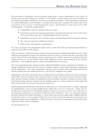 MAKING          THE     BUSINESS CASE


The provision of additional services/facilities might make a major contribution to the value for
money and even the viability of a project. If so, bidders’ proposals for and proven abilities in
providing such facilities should be a key factor in proposal evaluation. If the department is prepared
to accept additional services/facilities, it should ensure that any constraints are made clear to all
concerned in the process of developing the project, and should be made clear in the RFP
documentation. Constraints might include:
             Compatibility with the zoning on the town plan
             Restrictions on the development parameters permitted for the site such as the Gross
             Floor Area (GFA), plot ratio, building height and site coverage
             Sensitivities over issues such as alcohol, tobacco and gambling-related or immoral activities
             The ratio of required to additional activities
             Other policy and political considerations.
For some constraints, the department might wish to work with other government departments to
minimise their effect on the project.
If the consortium is allowed to keep income from the provision of additional facilities/services, then
sufficient management controls and sanctions must be in place to ensure that the consortium will
not be distracted from the delivery of the required services, which may be less profitable than the
additional services, e.g. the relative share of the additional services and the timing of the revenue
generated. Care should be taken to avoid any hypothecation of revenue.
The client department may wish to provide sufficient flexibility for the consortium to introduce or
change additional activities after the award of contract, subject to the client department’s agreement
where appropriate. The client department will also wish to satisfy itself concerning sharing the
benefits arising from the additional services, and the fees charged to the public.
Departments will need to decide the status of additional services/facilities in the event of the termination
of the PPP contract; whether at the contracted date or earlier due to the exercise of step-in rights.
They should consider whether the additional services/facilities should or should not revert to the
government along with the required services/facilities; and, if so, what conditions would apply and
what would need to be done to manage the hand-over.
Client departments should note that insofar as land sales are concerned, there is a policy regarding
an administrative ban for major modifications within five years of a land sale. These refer to
modification proposals for substantial changes/relaxation in respect of the user restriction or
development parameters as specified in the land sale conditions. This is to safeguard against
possible criticism from other developers i.e. those who were not successful could complain that they
would have put in a much higher bid for the site if they had known that the government was
prepared to grant such modifications. Other developers who had not submitted any bids previously
might also make similar complaints.
See also Question 7.15.




                                                       AN INTRODUCTORY GUIDE TO PUBLIC PRIVATE PARTNERSHIPS (PPPS)   35
 