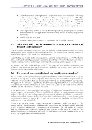 GETTING      THE    RIGHT DEAL          WITH THE          RIGHT PRIVATE PARTNER


            Conduct assessment on the proposals. Negotiate with the one or two best conforming
            bidders to achieve improvements to bids whilst under competitive pressure. SPR 385(e)
            states that negotiations shall normally be conducted with only a single tenderer. SPR 300(a)(ii)
            allows departments to seek the Secretary for Financial Services and the Treasury’s (SFST)
            approval not to follow SPRs in respect of franchises, concessions etc. (most PPPs are
            franchises, concessions etc.) It is not normal government practice to negotiate the land
            premium, if any
            Select a preferred bidder or bidders to develop detailed, fully negotiated contract
            documents (reserve the right to revert to alternative bidders if contract negotiations
            break down)
            Request best and final offer
            Recommend the preferred bidder to the relevant bid evaluation committee.

5.3     What is the difference between market testing and Expression of
        Interest (EoI) exercises?
Market testing is an exercise conducted early on, typically during the PPP business case study,
where private sector companies are approached to see if the private sector is willing and able to
participate in a project, and under what circumstances.
Market testing is especially useful when a particular service is being considered as a PPP for the first
time. Early disclosure of government’s intentions gives the private sector the necessary time to
consider forming business relationships, recruiting staff, acquiring technology and so on.
An EoI takes place after policy approval for the PPP approach has been granted. In response to an
invitation, companies may indicate their interest in, and ideas for, a project with a view to being
invited to submit a proposal at a later stage.

5.4     Do we need to conduct EoI and pre-qualification exercises?
An EoI enables client departments to gauge the extent of the available market as well as tap the
experience and expertise of interested parties before finalising the scope of basic requirements and
additional services/facilities. EoIs are particularly useful when the client department is proposing a
PPP approach in a new area. Departments should not expect potential bidders to disclose valuable
or commercially sensitive information in an EoI submission. An EoI is not usually used to establish
a bidder list; if it is this should be made very clear.
A pre-qualification process can reduce the number of bidders to a manageable number. Best
practice suggests that a short-list of three to four bidders is sufficient to create adequate competition
and cover the risk of a party withdrawing, so long as there is adequate confidence in the capability
and motivation of the bidders. A short-list of more than four is likely to lead to some bidders losing
interest, as their chance of success (20% or less) may not warrant the significant investment of time
and resources in preparing a bid.
The proposal and selection processes for substantial PPP projects can be very costly, both for
bidders and the client department. Bidders will be sensitive to costs, and should not be compelled
to incur excessive costs as a result of unnecessary bid requirements. For some projects, if it can save
time and effort all round, the EoI and pre-qualification exercises may be conducted in one go. Care
will need to be taken to ensure that sufficiently detailed information can be provided to bidders to
achieve the purpose of the combined exercise.




                                                      AN INTRODUCTORY GUIDE TO PUBLIC PRIVATE PARTNERSHIPS (PPPS)   37
 