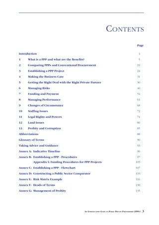 C ONTENTS
                                                                                                        Page

Introduction                                                                                              4
1     What is a PPP and what are the Benefits?                                                            5
2     Comparing PPPs and Conventional Procurement                                                       19
3     Establishing a PPP Project                                                                        24
4     Making the Business Case                                                                          31
5     Getting the Right Deal with the Right Private Partner                                             36
6     Managing Risks                                                                                    46
7     Funding and Payment                                                                               54
8     Managing Performance                                                                              61
9     Changes of Circumstance                                                                           68
10    Staffing Issues                                                                                   72
11    Legal Rights and Powers                                                                           74
12    Land Issues                                                                                       80
13    Probity and Corruption                                                                            85
Abbreviations                                                                                           88
Glossary of Terms                                                                                       90
Taking Advice and Guidance                                                                              93
Annex A: Indicative Timeline                                                                            96
Annex B: Establishing a PPP - Procedures                                                                97
         Appendix I: Funding Procedures for PPP Projects                                               105
Annex C: Establishing a PPP - Flowchart                                                                107
Annex D: Constructing a Public Sector Comparator                                                       110
Annex E: Risk Matrix Example                                                                           116
Annex F: Heads of Terms                                                                                130
Annex G: Management of Probity                                                                         135




                                                 AN INTRODUCTORY GUIDE TO PUBLIC PRIVATE PARTNERSHIPS (PPPS)   3
 
