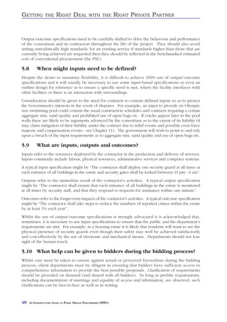 GETTING          THE     RIGHT DEAL               WITH THE          RIGHT PRIVATE PARTNER


Output/outcome specifications need to be carefully drafted to drive the behaviour and performance
of the consortium and its contractors throughout the life of the project. They should also avoid
setting unrealistically high standards; for an existing service if standards higher than those that are
currently being achieved are requested then they should be reflected in the benchmarked estimated
cost of conventional procurement (the PSC).

5.8        When might inputs need to be defined?
Despite the desire to maximise flexibility, it is difficult to achieve 100% use of output/outcome
specifications and it will usually be necessary to use some input-based specifications or even an
outline design for reference or to ensure a specific need is met, where the facility interfaces with
other facilities or there is an interaction with surroundings.
Consideration should be given to the need for contracts to contain defined inputs so as to protect
the Government’s interests in the event of disputes. For example, an input to provide an Olympic
size swimming pool could contain the usual construction schedules and contracts requiring a certain
aggregate mix, sand quality and prohibited use of open bags etc. If cracks appear later in the pool
walls there are likely to be arguments advanced by the consortium as to the extent of its liability (it
may claim mitigation of their liability under the contract due to relief events and possibly even force
majeure and compensation events - see Chapter 11). The government will wish to point to and rely
upon a breach of the input requirements as to aggregate mix, sand quality and use of open bags etc.

5.9        What are inputs, outputs and outcomes?
Inputs refer to the resources deployed by the contractor in the production and delivery of services.
Inputs commonly include labour, physical resources, administrative services and computer systems.
A typical input specification might be “The contractor shall deploy one security guard at all times at
each entrance of all buildings in the estate and security gates shall be locked between 11 pm - 6 am”.
Outputs refer to the immediate result of the contractor’s activities. A typical output specification
might be “The contractor shall ensure that each entrance of all buildings in the estate is monitored
at all times by security staff, and that they respond to requests for assistance within one minute”.
Outcomes refer to the longer term impacts of the contractor’s activities. A typical outcome specification
might be “The contractor shall take steps to reduce the numbers of reported crimes within the estate
by at least 1% each year”.
Whilst the use of output/outcome specifications is strongly advocated it is acknowledged that,
sometimes, it is necessary to use input specifications to ensure that the public and the department’s
requirements are met. For example, in a housing estate it is likely that residents will want to see the
physical presence of security guards even though their safety may well be achieved satisfactorily
and cost-effectively by the use of electronic and mechanical means. Departments should not lose
sight of the human touch.

5.10 What help can be given to bidders during the bidding process?
Whilst care must be taken to ensure against actual or perceived favouritism during the bidding
process, client departments must be diligent in ensuring that bidders have sufficient access to
comprehensive information to provide the best possible proposals. Clarification of requirements
should be provided on demand (and shared with all bidders). So long as probity requirements,
including documentation of meetings and equality of access and information, are observed, such
clarifications can be face-to-face as well as in writing.



40    AN INTRODUCTORY GUIDE TO PUBLIC PRIVATE PARTNERSHIPS (PPPS)
 