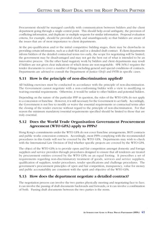 GETTING       THE    RIGHT DEAL         WITH THE          RIGHT PRIVATE PARTNER


Procurement should be managed carefully with communication between bidders and the client
department going through a single central point. This should help avoid ambiguity, the provision of
conflicting information, and duplicate or multiple requests for similar information. Proposal evaluation
criteria, for example, should be provided clearly and unambiguously so that bidders are aware of
the issues that are of most importance to client departments.
At the pre-qualification and/or the initial competitive bidding stages, there may be drawbacks in
providing certain information, such as a draft SLA and/or a detailed draft contract. If client departments
inform bidders of the detailed contractual terms too early, the scope for negotiating will be limited;
the government may be disadvantaged and may not get the best out of what is intended to be an
innovative process. On the other hand nugatory work by bidders and client departments may result
if bidders are not given clear indications of which items are non-negotiable. SPR 345(c) requires the
tender documents to cover a number of things including general and special conditions of contracts.
Departments are advised to consult the Department of Justice (DoJ) and FSTB in specific cases.

5.11 How is the principle of non-discrimination applied?
All bidding exercises must be conducted in accordance with the principle of non-discrimination.
The Government cannot negotiate with a non-conforming bidder with a view to modifying or
waiving essential requirements. Otherwise, it would be unfair to other bidders and potential bidders.
Depending on the nature of the particular PPP in question, the rules of the WTO GPA do not apply
to a concession or franchise. However, it is still necessary for the Government to act fairly. Accordingly,
the Government is not free to modify or waive the essential requirements or contractual terms after
the closing of the tender exercise without regard to the principle of non-discrimination. For that
reason the minimum mandatory/essential requirements specified should be limited to those that are
truly essential.

5.12 Does the World Trade Organisation Government Procurement
     Agreement (WTO GPA) apply to PPPs?
Hong Kong’s commitments under the WTO GPA do not cover franchise arrangements, BOT contracts
and public works concession contracts. Accordingly, most PPPs complying with the recommended
procedures in this Guide will not be covered by the WTO GPA. Departments may wish to check
with the International Law Division of DoJ whether specific projects are covered by the WTO GPA.
The object of the WTO GPA is to provide open and fair competition amongst domestic and foreign
suppliers and service providers through procedures designed to ensure that all tenderers are treated
by procurement entities covered by the WTO GPA on an equal footing. It prescribes a set of
requirements regarding non-discriminatory treatment of goods, services and service suppliers,
qualification of suppliers, tender procedures, tender specifications and challenge procedures. The
government’s procurement principles of open and fair competition, transparency, value for money
and public accountability are consistent with the spirit and objective of the WTO GPA.

5.13 How does the department negotiate a detailed contract?
The negotiation process can involve the two parties physically meeting and negotiating face to face;
it can involve the passing of draft documents backwards and forwards; or it can involve a combination
of both. Passing draft documents between the two parties is the norm.




                                                      AN INTRODUCTORY GUIDE TO PUBLIC PRIVATE PARTNERSHIPS (PPPS)   41
 