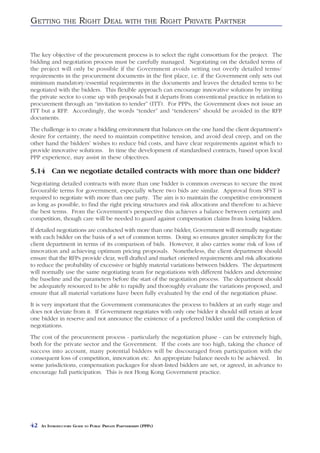 GETTING         THE     RIGHT DEAL               WITH THE          RIGHT PRIVATE PARTNER


The key objective of the procurement process is to select the right consortium for the project. The
bidding and negotiation process must be carefully managed. Negotiating on the detailed terms of
the project will only be possible if the Government avoids setting out overly detailed terms/
requirements in the procurement documents in the first place, i.e. if the Government only sets out
minimum mandatory/essential requirements in the documents and leaves the detailed terms to be
negotiated with the bidders. This flexible approach can encourage innovative solutions by inviting
the private sector to come up with proposals but it departs from conventional practice in relation to
procurement through an “invitation to tender” (ITT). For PPPs, the Government does not issue an
ITT but a RFP. Accordingly, the words “tender” and “tenderers” should be avoided in the RFP
documents.
The challenge is to create a bidding environment that balances on the one hand the client department’s
desire for certainty, the need to maintain competitive tension, and avoid deal creep, and on the
other hand the bidders’ wishes to reduce bid costs, and have clear requirements against which to
provide innovative solutions. In time the development of standardised contracts, based upon local
PPP experience, may assist in these objectives.

5.14 Can we negotiate detailed contracts with more than one bidder?
Negotiating detailed contracts with more than one bidder is common overseas to secure the most
favourable terms for government, especially where two bids are similar. Approval from SFST is
required to negotiate with more than one party. The aim is to maintain the competitive environment
as long as possible, to find the right pricing structures and risk allocations and therefore to achieve
the best terms. From the Government’s perspective this achieves a balance between certainty and
competition, though care will be needed to guard against compensation claims from losing bidders.
If detailed negotiations are conducted with more than one bidder, Government will normally negotiate
with each bidder on the basis of a set of common terms. Doing so ensures greater simplicity for the
client department in terms of its comparison of bids. However, it also carries some risk of loss of
innovation and achieving optimum pricing proposals. Nonetheless, the client department should
ensure that the RFPs provide clear, well drafted and market oriented requirements and risk allocations
to reduce the probability of excessive or highly material variations between bidders. The department
will normally use the same negotiating team for negotiations with different bidders and determine
the baseline and the parameters before the start of the negotiation process. The department should
be adequately resourced to be able to rapidly and thoroughly evaluate the variations proposed, and
ensure that all material variations have been fully evaluated by the end of the negotiation phase.
It is very important that the Government communicates the process to bidders at an early stage and
does not deviate from it. If Government negotiates with only one bidder it should still retain at least
one bidder in reserve and not announce the existence of a preferred bidder until the completion of
negotiations.
The cost of the procurement process - particularly the negotiation phase - can be extremely high,
both for the private sector and the Government. If the costs are too high, taking the chance of
success into account, many potential bidders will be discouraged from participation with the
consequent loss of competition, innovation etc. An appropriate balance needs to be achieved. In
some jurisdictions, compensation packages for short-listed bidders are set, or agreed, in advance to
encourage full participation. This is not Hong Kong Government practice.




42   AN INTRODUCTORY GUIDE TO PUBLIC PRIVATE PARTNERSHIPS (PPPS)
 