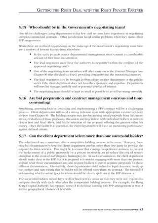 GETTING       THE   RIGHT DEAL         WITH THE          RIGHT PRIVATE PARTNER


5.15 Who should be in the Government’s negotiating team?
One of the challenges facing departments is that few civil servants have experience in negotiating
complex commercial contracts. Other jurisdictions faced similar problems when they started their
PPP programmes.
Whilst there are no fixed requirements on the make-up of the Government’s negotiating team there
are a number of lessons learned from elsewhere:
            In the early projects senior departmental management must commit a considerable
            amount of their time and attention
            The lead negotiator must have the authority to negotiate (within the confines of the
            approved negotiating brief)
            One of the negotiating team members will often carry on as the Contract Manager (see
            Chapter 8) after the deal is closed, providing continuity and the institutional memory
            The lead negotiator may be brought in from either another department or the private
            sector if the client department does not have the experience and expertise. Departments
            will need to manage carefully real or potential conflict of interest.
            The negotiating team should be kept as small as possible to avoid becoming unwieldy.

5.16 Are bid preparation and contract management onerous and time-
     consuming?
Structuring, assessing bids or, awarding and implementing a PPP contract will be a challenging
process. Client departments will need a strong in-house team with appropriate external advisory
support (see Chapter 8). The bidding process may involve inviting initial proposals from the private
sector, evaluation of those proposals, discussion and negotiation with individual bidders in order to
obtain best and final offers, and finally selection of the proposal offering the greatest value for
money. Once the facility is in operation, the client department will focus on monitoring performance
against defined criteria.

5.17 Can the client department select more than one successful bidder?
The selection of one consortium, after a competitive bidding process, is the norm. However, there
may be circumstances where the client department prefers more than one party to provide the
required facilities/services. This might be to ensure that existing competition continues; to prevent
the replacement of a public monopoly by a private monopoly; or to reduce the risk of service
disruption in the event of staff disputes, bankruptcy etc. In such circumstances, the client department
should make clear in the RFP that it is prepared to consider engaging with more than one partner;
explain what those circumstances are; and request bidders to put in separate proposals for these
different circumstances. Alternatively, client departments could, subject to legal clearance, break up
the contract and state clearly that no bidder will be offered more than one contract. The method of
determining which contract goes to whom should be clearly spelt out in the RFP document.
The successful bidders would have well-defined service areas so that they were not required to
compete directly with each other after the competitive bidding process. For example, the Hong
Kong Hospital Authority has replaced some of its in-house catering with PPP arrangements at two of
its five geographical ‘clusters’ of hospitals.




                                                    AN INTRODUCTORY GUIDE TO PUBLIC PRIVATE PARTNERSHIPS (PPPS)   43
 