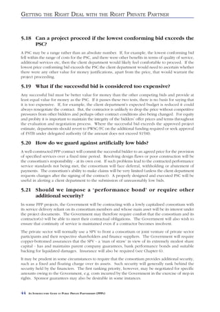 GETTING         THE     RIGHT DEAL               WITH THE          RIGHT PRIVATE PARTNER


5.18 Can a project proceed if the lowest conforming bid exceeds the
     PSC?
A PSC may be a range rather than an absolute number. If, for example, the lowest conforming bid
fell within the range of costs for the PSC, and there were other benefits in terms of quality of service,
additional services etc, then the client department would likely feel comfortable to proceed. If the
lowest price conforming bid exceeds the PSC the client department would need to ascertain whether
there were any other value for money justifications, apart from the price, that would warrant the
project proceeding.

5.19 What if the successful bid is considered too expensive?
Any successful bid must be better value for money than the other competing bids and provide at
least equal value for money as the PSC. If it passes these two tests, there is no basis for saying that
it is too expensive. If, for example, the client department’s expected budget is reduced it could
always renegotiate the contract. But, the contractor is unlikely to drop the price without competitive
pressures from other bidders and perhaps other contract conditions also being changed. For equity
and probity it is important to maintain the integrity of the bidders’ offer prices and terms throughout
the evaluation and negotiation process. Where the successful bid exceeds the approved project
estimate, departments should revert to PWSC/FC on the additional funding required or seek approval
of FSTB under delegated authority (if the amount does not exceed $15M).

5.20 How do we guard against artificially low bids?
A well-constructed PPP contract will commit the successful bidder to an agreed price for the provision
of specified services over a fixed time period. Resolving design flaws or poor construction will be
the consortium’s responsibility - at its own cost. If such problems lead to the contracted performance
service standards not being met, the consortium will face deferral, withholding or abatement of
payments. The consortium’s ability to make claims will be very limited (unless the client department
requests changes after the signing of the contract). A properly designed and executed PSC will be
useful in alerting a client department to the submission of unreasonably low bids.

5.21 Should we impose a ‘performance bond’ or require other
     additional security?
In some PPP projects, the Government will be contracting with a lowly capitalised consortium with
its service delivery reliant on its consortium members and whose main asset will be its interest under
the project documents. The Government may therefore require comfort that the consortium and its
contractor(s) will be able to meet their contractual obligations. The Government will also wish to
ensure that continuity of service is maintained even if a contractor becomes insolvent.
The private sector will normally use a SPV to front a consortium or joint venture of private sector
participants and their respective shareholders and finance suppliers. The Government will require
copper-bottomed assurances that the SPV - a ‘man of straw’ in view of its extremely modest share
capital - has and maintains parent company guarantees, bank performance bonds and suitable
backing for liquidated damages. Insurance will also be required (see Chapter 6).
It may be prudent in some circumstances to require that the consortium provides additional security,
such as a fixed and floating charge over its assets. Such security will generally rank behind the
security held by the financiers. The first ranking priority, however, may be negotiated for specific
amounts owing to the Government, e.g. costs incurred by the Government in the exercise of step-in
rights. Sponsor guarantees may also be desirable in some instances.


44   AN INTRODUCTORY GUIDE TO PUBLIC PRIVATE PARTNERSHIPS (PPPS)
 